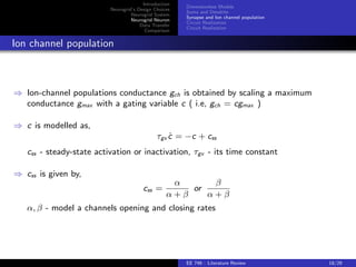 Introduction 
Neurogrid's Design Choices 
Neurogrid System 
Neurogrid Neuron 
Data Transfer 
Comparison 
Dimensionless Models 
Soma and Dendrite 
Synapse and Ion channel population 
Circuit Realization 
Circuit Realization 
Dendrite model 
) Dendrite model is given by, 
dv_d = vd + idin  ibppres (t) + gch(ech  vd ) 
) vd - membrane time constant, idin - input current, ibp - back propagating input, and 
gch - channel populations conductance, ech - reversal potential 
) Soma and dendrite could receive synaptic inputs. 
EE 746 : Literature Review 16/29 
 