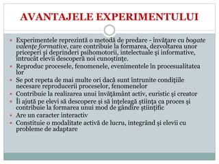 AVANTAJELE EXPERIMENTULUI
 Experimentele reprezintă o metodă de predare - învăţare cu bogate
valenţe formative, care contribuie la formarea, dezvoltarea unor
priceperi şi deprinderi psihomotorii, intelectuale şi informative,
întrucât elevii descoperă noi cunoştinţe.
 Reproduc procesele, fenomenele, evenimentele în procesualitatea
lor
 Se pot repeta de mai multe ori dacă sunt întrunite condiţiile
necesare reproducerii proceselor, fenomenelor
 Contribuie la realizarea unui învăţământ activ, euristic şi creator
 Îi ajută pe elevi să descopere şi să înţeleagă ştiinţa ca proces şi
contribuie la formarea unui mod de gândire ştiinţific
 Are un caracter interactiv
 Constituie o modalitate activă de lucru, integrând şi elevii cu
probleme de adaptare
 