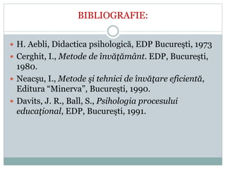 BIBLIOGRAFIE:
 H. Aebli, Didactica psihologică, EDP Bucureşti, 1973
 Cerghit, I., Metode de învăţământ. EDP, Bucureşti,
1980.
 Neacşu, I., Metode şi tehnici de învăţare eficientă,
Editura “Minerva”, Bucureşti, 1990.
 Davits, J. R., Ball, S., Psihologia procesului
educaţional, EDP, Bucureşti, 1991.
 