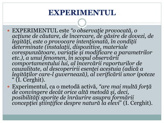 EXPERIMENTUL
 EXPERIMENTUL este “o observaţie provocată, o
acţiune de căutare, de încercare, de găsire de dovezi, de
legităţi, este o provocare intenţionată, în condiţii
determinate (instalaţii, dispozitive, materiale
corespunzătoare, variaţie şi modificare a parametrilor
etc.), a unui fenomen, în scopul observării
comportamentului lui, al încercării raporturilor de
cauzalitate, al descoperirii esenţei acestuia (adică a
legităţilor care-l guvernează), al verificării unor ipoteze
“ (I. Cerghit).
 Experimentul, ca o metodă activă, “are mai multă forţă
de convingere decât orice altă metodă şi, deci,
posibilităţi sporite de înrâurire asupra formării
concepţiei ştiinţifice despre natură la elevi” (I. Cerghit).
 