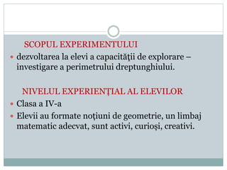 SCOPUL EXPERIMENTULUI
 dezvoltarea la elevi a capacităţii de explorare –
investigare a perimetrului dreptunghiului.
NIVELUL EXPERIENȚIAL AL ELEVILOR
 Clasa a IV-a
 Elevii au formate noțiuni de geometrie, un limbaj
matematic adecvat, sunt activi, curioși, creativi.
 