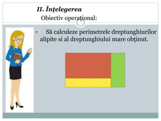 II. Înţelegerea
Obiectiv operaţional:
 Să calculeze perimetrele dreptunghiurilor
alipite si al dreptunghiului mare obţinut.
 