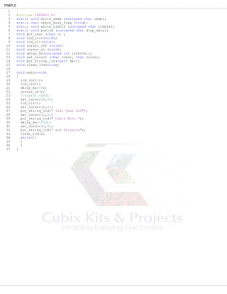 main.c
1
2 #include <REGX52.H>
3 static void write_cmde (unsigned char cmde);
4 static char check_busy_flag (void);
5 static void write_nibble (unsigned char nibble);
6 static void putlcd (unsigned char disp_data);
7 void put_char (char c) ;
8 void lcd_init(void);
9 void lcd_clr(void);
10 void cursor_off (void);
11 void cursor_on (void);
12 void delay_ms(unsigned int interval);
13 void set_cursor (char rownr, char colnr);
14 void put_string_lcd(char* dat);
15 void clean_lcd(void);
16
17 void main(void)
18 {
19 lcd_init();
20 lcd_clr();
21 delay_ms(50);
22 cursor_on();
23 //cursor_off();
24 set_cursor(0,0);
25 lcd_clr();
26 set_cursor(0,0);
27 put_string_lcd(" 16x2 Char LCD");
28 set_cursor(1,0);
29 put_string_lcd(" Cubix Kits ");
30 delay_ms(1000);
31 set_cursor(1,0);
32 put_string_lcd(" and Projects");
33 clean_lcd();
34 while(1)
35 {
36 }
37 }
 