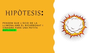 HIPÒTESIS:
P E N S E M Q U E L ' À C I D D E L A
L L I M O N A A M B E L B I C A R B O N AT I
V I N A G R E FA R À U N A P E T I TA
E X P L O S I Ó .
 