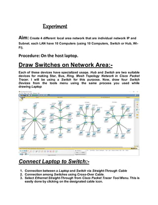 Experiment
Aim: Create 4 different local area network that are individual network IP and
Subnet. each LAN have 10 Computers (using 10 Computers, Switch or Hub, Wi-
Fi).
Procedure: On the host laptop.
Draw Switches on Network Area:-
Each of these devices have specialized usage. Hub and Switch are two suitable
devices for making Star, Bus, Ring, Mesh Topology Network in Cisco Packet
Tracer. I will be using a Switch for this purpose. Now, draw four Switch
Devices from the tools menu using the same process you used while
drawing Laptop.
Connect Laptop to Switch:-
1. Connection between a Laptop and Switch via Straight-Through Cable
2. Connection among Switches using Cross-Over Cable.
3. Select Ethernet Straight-Through from Cisco Packet Tracer Tool Menu. This is
easily done by clicking on the designated cable icon.
 
