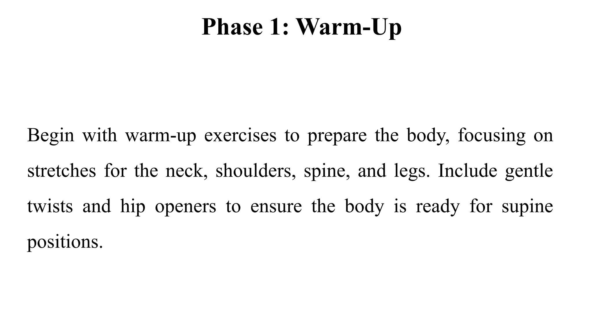 Phase 1: Warm-Up
Begin with warm-up exercises to prepare the body, focusing on
stretches for the neck, shoulders, spine, and legs. Include gentle
twists and hip openers to ensure the body is ready for supine
positions.
 