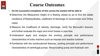 3
Course Outcomes
• On the successful completion of this course the student will be able to
Determine the Metacentric height of a floating vessel so as to find the stable
conditions of floating Bodies, coefficient of discharge of venturimeter and Orifice
meter.
Measure the Coefficient of velocity, discharge, verify the Bernoulli’s theorem
and further evaluate the major and minor losses in pipe flow.
Understand apply and analyze the working principle and performance
characteristics of turbo machine such as impulse and reaction turbines
Familiarize with the constructional features, working principle and performance
characteristics of centrifugal pumps, Reciprocating pump and Hydraulic ram
 