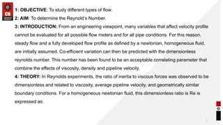 1
1: OBJECTIVE: To study different types of flow.
2: AIM: To determine the Reynold’s Number.
3: INTRODUCTION: From an engineering viewpoint, many variables that affect velocity profile
cannot be evaluated for all possible flow meters and for all pipe conditions. For this reason,
steady flow and a fully developed flow profile as defined by a newtonian, homogeneous fluid,
are initially assumed. Co-efficient variation can then be predicted with the dimensionless
reynolds number. This number has been found to be an acceptable correlating parameter that
combine the effects of viscosity, density and pipeline velocity.
4: THEORY: In Reynolds experiments, the ratio of inertia to viscous forces was observed to be
dimensionless and related to viscosity, average pipeline velocity, and geometrically similar
boundary conditions. For a homogeneous newtonian fluid, this dimensionless ratio is Re is
expressed as:
 