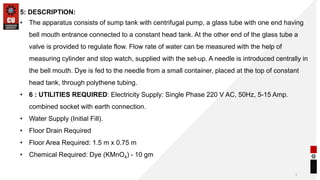 1
5: DESCRIPTION:
• The apparatus consists of sump tank with centrifugal pump, a glass tube with one end having
bell mouth entrance connected to a constant head tank. At the other end of the glass tube a
valve is provided to regulate flow. Flow rate of water can be measured with the help of
measuring cylinder and stop watch, supplied with the set-up. A needle is introduced centrally in
the bell mouth. Dye is fed to the needle from a small container, placed at the top of constant
head tank, through polythene tubing.
• 6 : UTILITIES REQUIRED: Electricity Supply: Single Phase 220 V AC, 50Hz, 5-15 Amp.
combined socket with earth connection.
• Water Supply (Initial Fill).
• Floor Drain Required
• Floor Area Required: 1.5 m x 0.75 m
• Chemical Required: Dye (KMnO4) - 10 gm
 