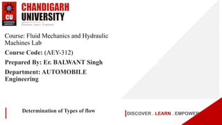 DISCOVER . LEARN . EMPOWER
Determination of Types of flow
Course: Fluid Mechanics and Hydraulic
Machines Lab
Course Code: (AEY-312)
Prepared By: Er. BALWANT Singh
Department: AUTOMOBILE
Engineering
 