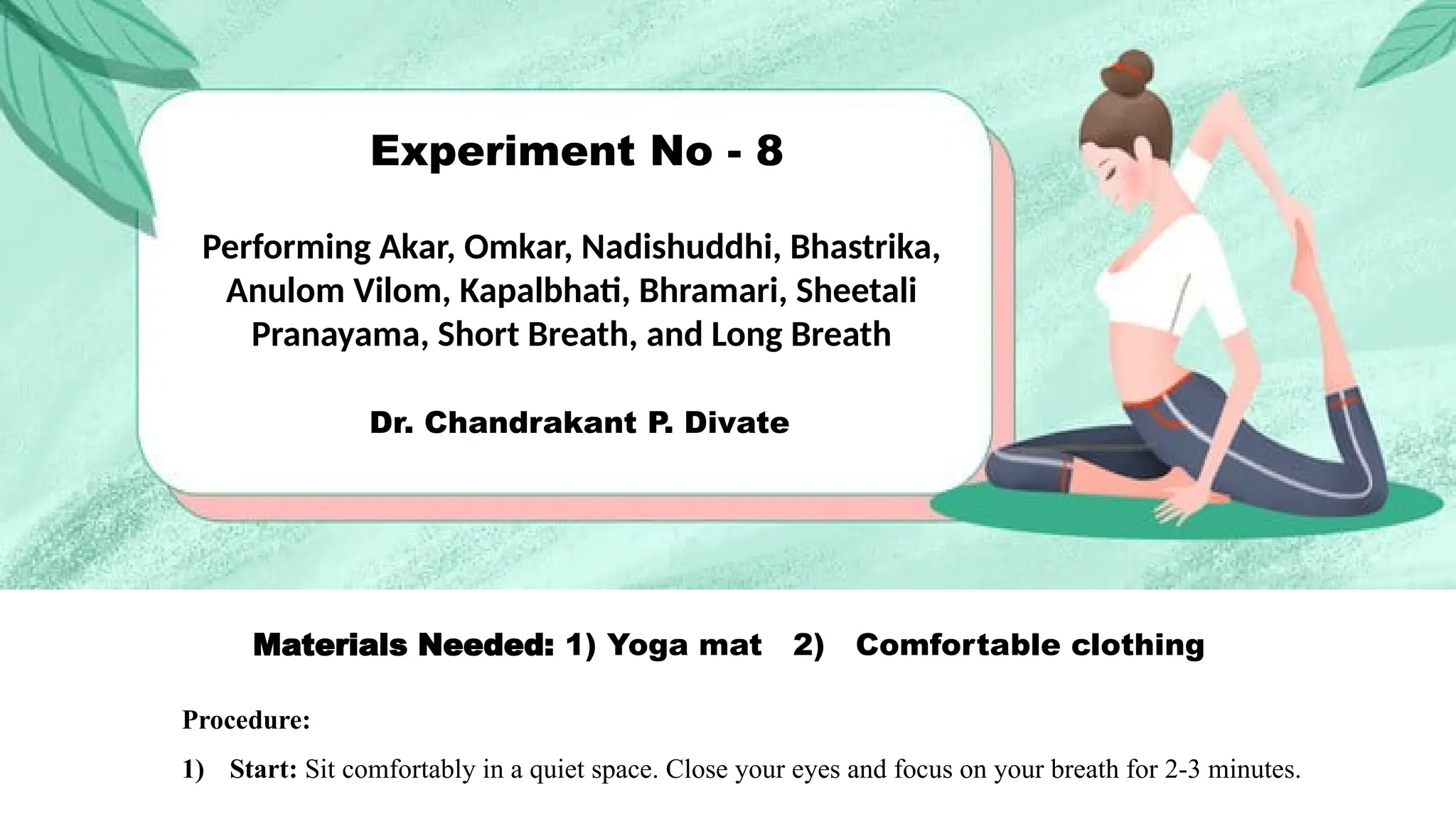Experiment No - 8
Performing Akar, Omkar, Nadishuddhi, Bhastrika,
Anulom Vilom, Kapalbhati, Bhramari, Sheetali
Pranayama, Short Breath, and Long Breath
Dr. Chandrakant P. Divate
Materials Needed: 1) Yoga mat 2) Comfortable clothing
Procedure:
1) Start: Sit comfortably in a quiet space. Close your eyes and focus on your breath for 2-3 minutes.
 