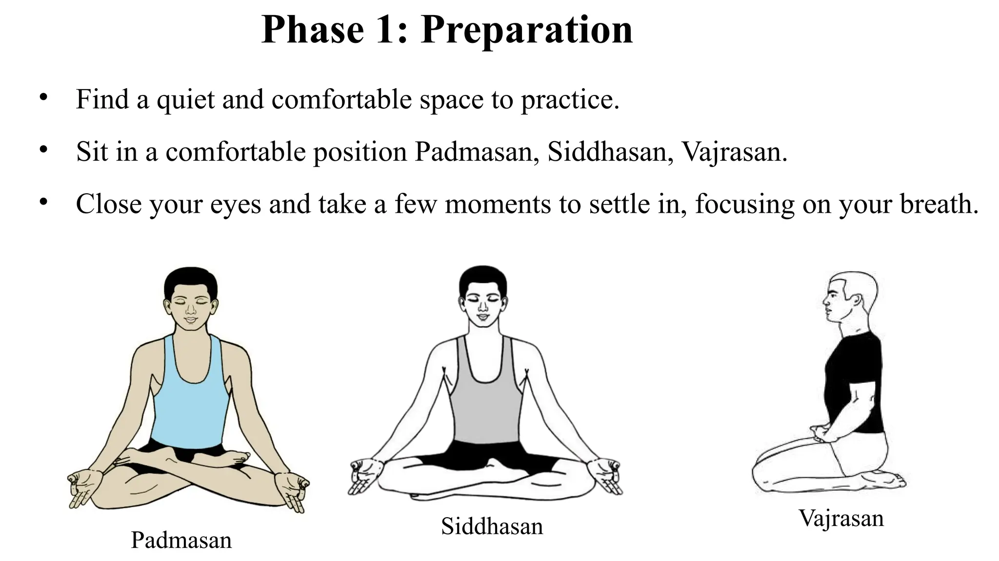 Phase 1: Preparation
• Find a quiet and comfortable space to practice.
• Sit in a comfortable position Padmasan, Siddhasan, Vajrasan.
• Close your eyes and take a few moments to settle in, focusing on your breath.
Padmasan
Siddhasan Vajrasan
 