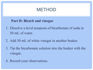 METHOD 
Part D: Bicarb and vinegar 
1. Dissolve a level teaspoon of bicarbonate of soda in 
50 mL of water. 
2. Add 50 mL of white vinegar in another beaker. 
3. Tip the bicarbonate solution into the beaker with the 
vinegar. 
4. Record your observations. 
 