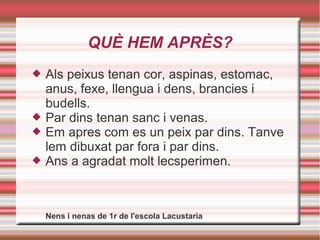 QUÈ HEM APRÈS?
 Als peixus tenan cor, aspinas, estomac,
anus, fexe, llengua i dens, brancies i
budells.
 Par dins tenan sanc i venas.
 Em apres com es un peix par dins. Tanve
lem dibuxat par fora i par dins.
 Ans a agradat molt lecsperimen.
Nens i nenas de 1r de l'escola Lacustaria
 