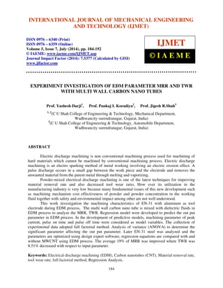 International Journal of Mechanical Engineering and Technology (IJMET), ISSN 0976 – 6340(Print),
ISSN 0976 – 6359(Online), Volume 5, Issue 7, July (2014), pp. 184-192 © IAEME
184
EXPERIMENT INVESTIGATION OF EDM PARAMETER MRR AND TWR
WITH MULTI WALL CARBON NANO TUBES
Prof. Yashesh Darji1
, Prof. Pankaj L Koradiya2
, Prof. Jigesh R.Shah3
1, 2
(C U Shah College of Engineering & Technology, Mechanical Department,
Wadhwancity surendranagar, Gujarat, India)
3
(C U Shah College of Engineering & Technology, Automobile Department,
Wadhwancity surendranagar, Gujarat, India)
ABSTRACT
Electric discharge machining is non conventional machining process used for machining of
hard materials which cannot be machined by conventional machining process. Electric discharge
machining is an electro sparking method of metal working involving an electric erosion effect. A
pulse discharge occurs in a small gap between the work piece and the electrode and removes the
unwanted material from the parent metal through melting and vaporizing.
Powder-mixed electrical discharge machining is one of the latest techniques for improving
material removal rate and also decreased tool wear ratio, How ever its utilization in the
manufacturing industry is very low because many fundamental issues of this new development such
as machining mechanism cost effectiveness of powder and powder concentration in the working
fluid together with safety and environmental impact among other are not well understood.
This work investigation the machining characteristics of EN-31 with aluminum as tool
electrode during EDM process, The multi wall carbon nano tube is mixed with dielectric fluids in
EDM process to analyze the MRR, TWR. Regression model were developed to predict the out put
parameter in EDM process. In the development of predictive models, machining parameter of peak
current, pulse on time and pulse off time were considered as model variables. The collection of
experimental data adopted full factorial method. Analysis of variance (ANOVA) to determine the
significant parameter affecting the out put parameter. Later EN-31 steel was analyzed and the
parameters are optimized using design expert software, regression equations are compared with and
without MWCNT using EDM process. The average 19% of MRR was improved where TWR was
8.51% decreased with respect to input parameter.
Keywords: Electrical discharge machining (EDM), Carbon nanotubes (CNT), Material removal rate,
tool wear rate, full factorial method, Regression Analysis.
INTERNATIONAL JOURNAL OF MECHANICAL ENGINEERING
AND TECHNOLOGY (IJMET)
ISSN 0976 – 6340 (Print)
ISSN 0976 – 6359 (Online)
Volume 5, Issue 7, July (2014), pp. 184-192
© IAEME: www.iaeme.com/IJMET.asp
Journal Impact Factor (2014): 7.5377 (Calculated by GISI)
www.jifactor.com
IJMET
© I A E M E
 