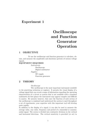 Experiment 1
Oscilloscope
and Function
Generator
Operation
1 OBJECTIVE
To use the oscilloscope and function generator to calculate, ob-
tain, and measure the amplitudes and durations (period) of various voltage
signals.
EQUIPMENT REQUIRED
Instruments
Oscilloscope
Digital multimeter
Supplies
DC supply
Function generator
2 THEORY
Oscilloscope
The oscilloscope is the most important instrument available
to the practicing technician or engineer. It permits the visual display of a
voltage signal that can reveal a range of information regarding the operating
characteristics of a circuit or system that is not available with a standard
multimeter.At ﬁrst glance the instrument may appear complex and diﬃcult
to master. Be assured, however, that once the function of each section of
the oscilloscope is explained and understood the system is used throughout
a set of experiments, your expertise with this important tool will develop
quite rapidly.
In addition to the display of a signal, it can also be used to measure the
average value, rms value, frequency and period of a sinusoidal or nonsinu-
soidal signal. The screen is divided into centimeter divisions in the vertical
and horizontal directions. The vertical sensitivity is provided (or set) in
1
 