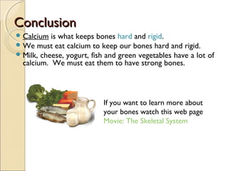 ConclusionConclusion
Calcium is what keeps bones hard and rigid.
We must eat calcium to keep our bones hard and rigid.
Milk, cheese, yogurt, fish and green vegetables have a lot of
calcium. We must eat them to have strong bones.
If you want to learn more about
your bones watch this web page
Movie: The Skeletal System