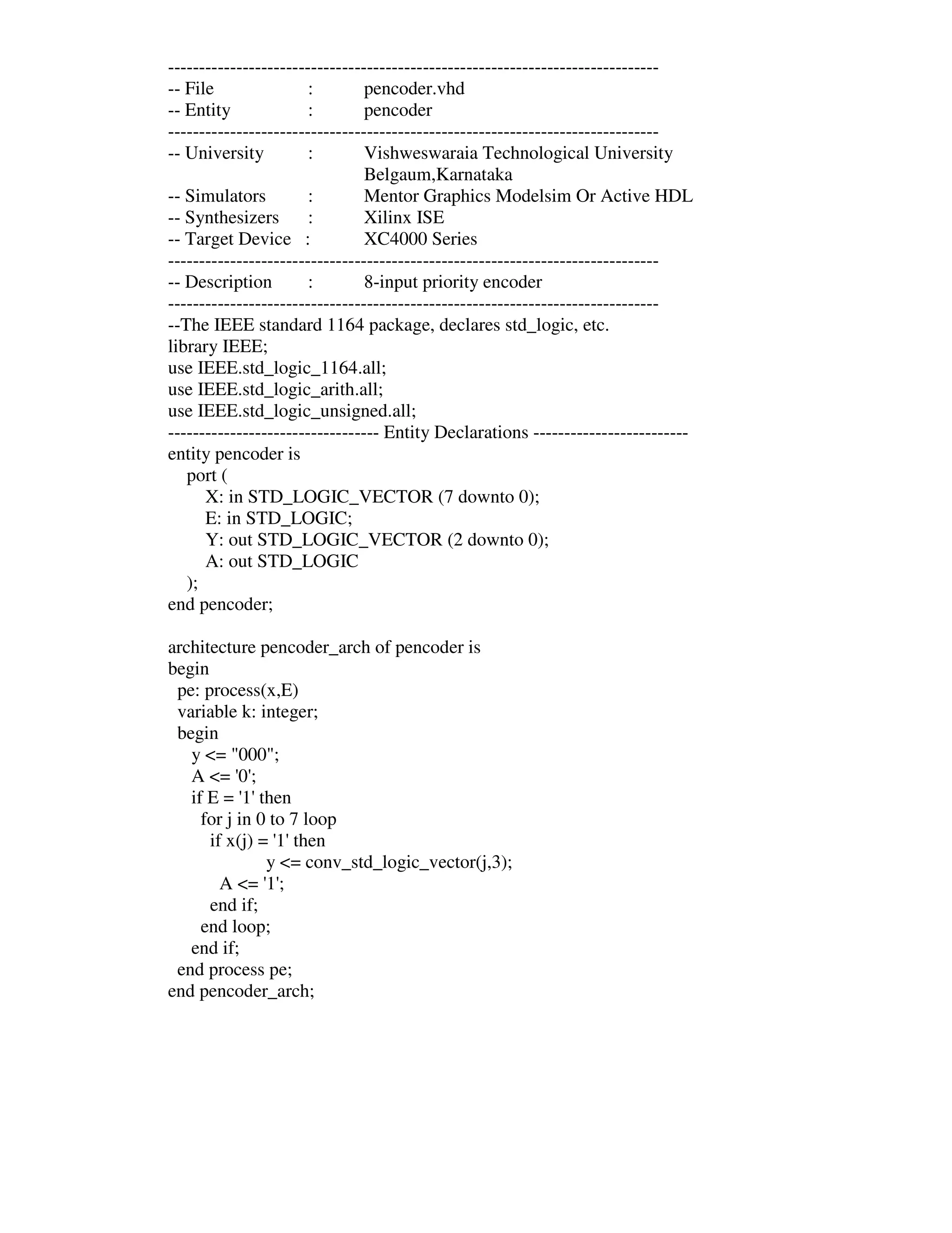 -------------------------------------------------------------------------------
-- File                :        pencoder.vhd
-- Entity              :        pencoder
-------------------------------------------------------------------------------
-- University          :        Vishweswaraia Technological University
                                Belgaum,Karnataka
-- Simulators          :        Mentor Graphics Modelsim Or Active HDL
-- Synthesizers        :        Xilinx ISE
-- Target Device :              XC4000 Series
-------------------------------------------------------------------------------
-- Description         :        8-input priority encoder
-------------------------------------------------------------------------------
--The IEEE standard 1164 package, declares std_logic, etc.
library IEEE;
use IEEE.std_logic_1164.all;
use IEEE.std_logic_arith.all;
use IEEE.std_logic_unsigned.all;
---------------------------------- Entity Declarations -------------------------
entity pencoder is
   port (
      X: in STD_LOGIC_VECTOR (7 downto 0);
      E: in STD_LOGIC;
      Y: out STD_LOGIC_VECTOR (2 downto 0);
      A: out STD_LOGIC
   );
end pencoder;

architecture pencoder_arch of pencoder is
begin
 pe: process(x,E)
 variable k: integer;
 begin
   y <= "000";
   A <= ' ;0'
   if E = ' then
            1'
     for j in 0 to 7 loop
      if x(j) = ' then
                 1'
               y <= conv_std_logic_vector(j,3);
        A <= ' ;
               1'
      end if;
     end loop;
   end if;
 end process pe;
end pencoder_arch;
 