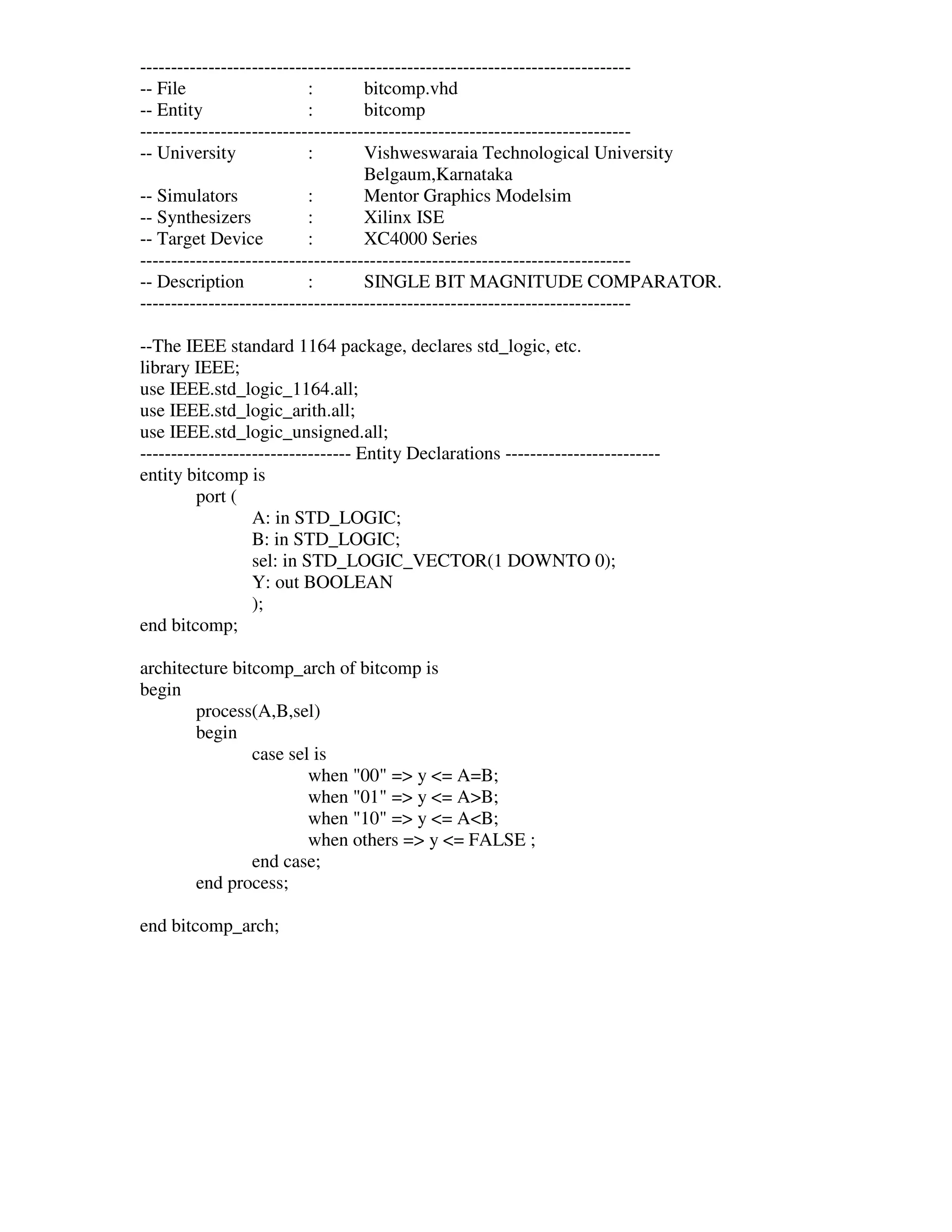 -------------------------------------------------------------------------------
-- File                    :        bitcomp.vhd
-- Entity                  :        bitcomp
-------------------------------------------------------------------------------
-- University              :        Vishweswaraia Technological University
                                    Belgaum,Karnataka
-- Simulators              :        Mentor Graphics Modelsim
-- Synthesizers            :        Xilinx ISE
-- Target Device           :        XC4000 Series
-------------------------------------------------------------------------------
-- Description             :        SINGLE BIT MAGNITUDE COMPARATOR.
-------------------------------------------------------------------------------

--The IEEE standard 1164 package, declares std_logic, etc.
library IEEE;
use IEEE.std_logic_1164.all;
use IEEE.std_logic_arith.all;
use IEEE.std_logic_unsigned.all;
---------------------------------- Entity Declarations -------------------------
entity bitcomp is
         port (
                  A: in STD_LOGIC;
                  B: in STD_LOGIC;
                  sel: in STD_LOGIC_VECTOR(1 DOWNTO 0);
                  Y: out BOOLEAN
                  );
end bitcomp;

architecture bitcomp_arch of bitcomp is
begin
        process(A,B,sel)
        begin
                case sel is
                        when "00" => y <= A=B;
                        when "01" => y <= A>B;
                        when "10" => y <= A<B;
                        when others => y <= FALSE ;
                end case;
        end process;

end bitcomp_arch;
 