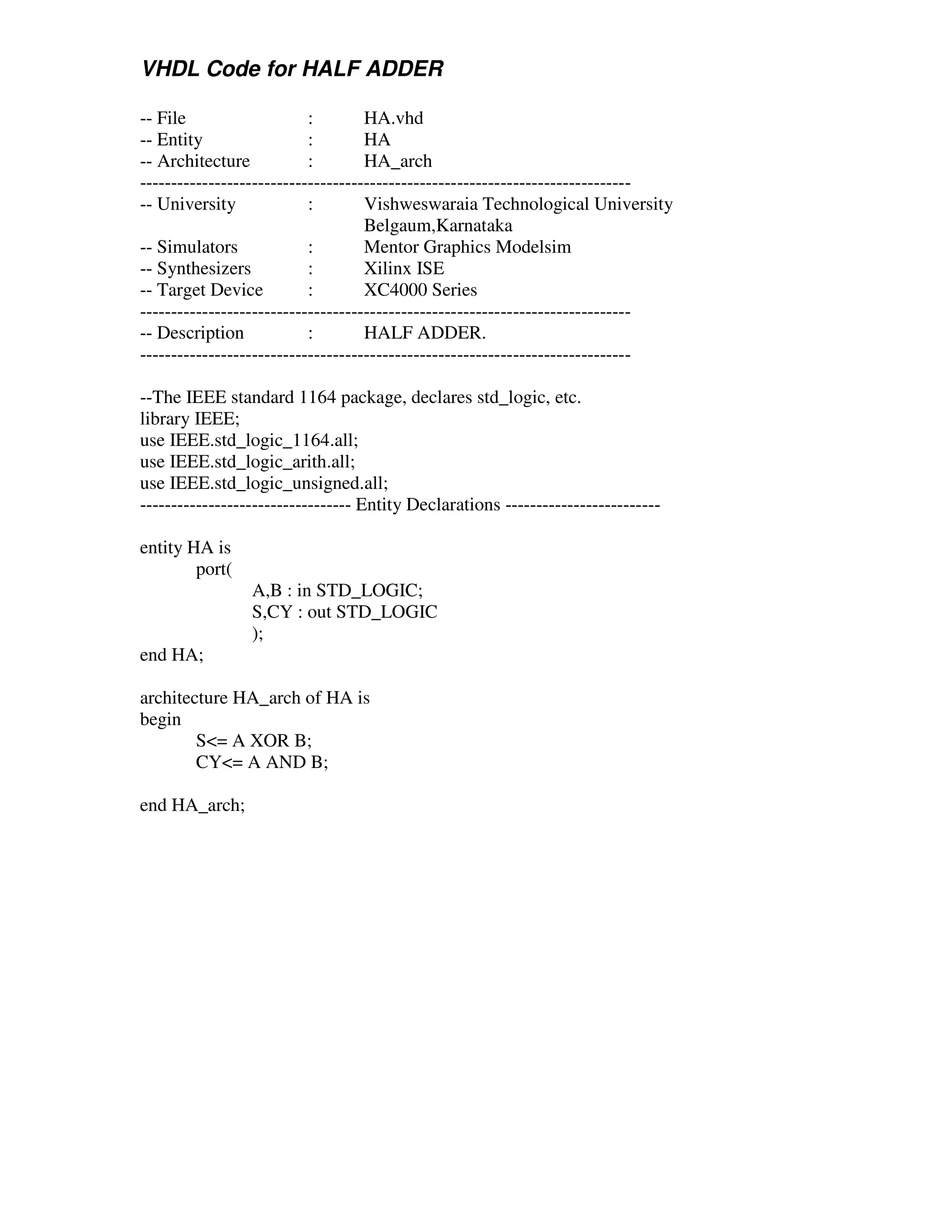 VHDL Code for HALF ADDER

-- File                    :        HA.vhd
-- Entity                  :        HA
-- Architecture            :        HA_arch
-------------------------------------------------------------------------------
-- University              :        Vishweswaraia Technological University
                                    Belgaum,Karnataka
-- Simulators              :        Mentor Graphics Modelsim
-- Synthesizers            :        Xilinx ISE
-- Target Device           :        XC4000 Series
-------------------------------------------------------------------------------
-- Description             :        HALF ADDER.
-------------------------------------------------------------------------------

--The IEEE standard 1164 package, declares std_logic, etc.
library IEEE;
use IEEE.std_logic_1164.all;
use IEEE.std_logic_arith.all;
use IEEE.std_logic_unsigned.all;
---------------------------------- Entity Declarations -------------------------

entity HA is
        port(
                 A,B : in STD_LOGIC;
                 S,CY : out STD_LOGIC
                 );
end HA;

architecture HA_arch of HA is
begin
        S<= A XOR B;
        CY<= A AND B;

end HA_arch;
 