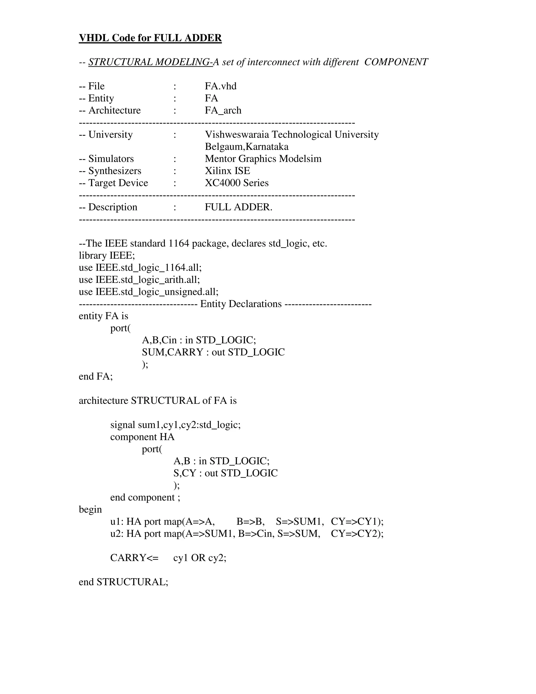 VHDL Code for FULL ADDER

-- STRUCTURAL MODELING-A set of interconnect with different COMPONENT

-- File                    :        FA.vhd
-- Entity                  :        FA
-- Architecture            :        FA_arch
-------------------------------------------------------------------------------
-- University              :        Vishweswaraia Technological University
                                    Belgaum,Karnataka
-- Simulators              :        Mentor Graphics Modelsim
-- Synthesizers            :        Xilinx ISE
-- Target Device           :        XC4000 Series
-------------------------------------------------------------------------------
-- Description             :        FULL ADDER.
-------------------------------------------------------------------------------

--The IEEE standard 1164 package, declares std_logic, etc.
library IEEE;
use IEEE.std_logic_1164.all;
use IEEE.std_logic_arith.all;
use IEEE.std_logic_unsigned.all;
---------------------------------- Entity Declarations -------------------------
entity FA is
         port(
                  A,B,Cin : in STD_LOGIC;
                  SUM,CARRY : out STD_LOGIC
                  );
end FA;

architecture STRUCTURAL of FA is

        signal sum1,cy1,cy2:std_logic;
        component HA
                port(
                      A,B : in STD_LOGIC;
                      S,CY : out STD_LOGIC
                      );
        end component ;
begin
        u1: HA port map(A=>A,   B=>B, S=>SUM1, CY=>CY1);
        u2: HA port map(A=>SUM1, B=>Cin, S=>SUM, CY=>CY2);

        CARRY<=          cy1 OR cy2;

end STRUCTURAL;
 