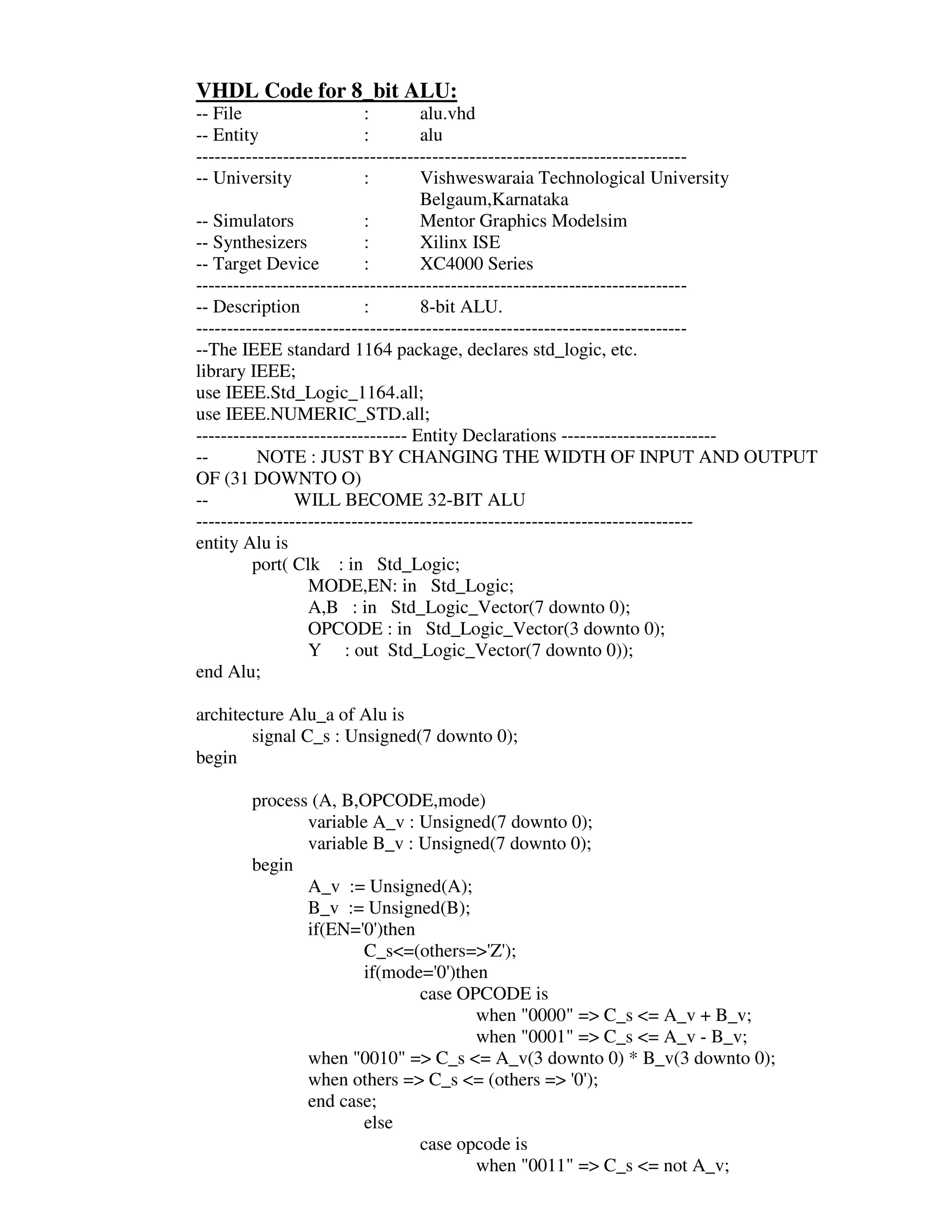 VHDL Code for 8_bit ALU:
-- File                    :        alu.vhd
-- Entity                  :        alu
-------------------------------------------------------------------------------
-- University              :        Vishweswaraia Technological University
                                    Belgaum,Karnataka
-- Simulators              :        Mentor Graphics Modelsim
-- Synthesizers            :        Xilinx ISE
-- Target Device           :        XC4000 Series
-------------------------------------------------------------------------------
-- Description             :        8-bit ALU.
-------------------------------------------------------------------------------
--The IEEE standard 1164 package, declares std_logic, etc.
library IEEE;
use IEEE.Std_Logic_1164.all;
use IEEE.NUMERIC_STD.all;
---------------------------------- Entity Declarations -------------------------
--        NOTE : JUST BY CHANGING THE WIDTH OF INPUT AND OUTPUT
OF (31 DOWNTO O)
--              WILL BECOME 32-BIT ALU
--------------------------------------------------------------------------------
entity Alu is
         port( Clk : in Std_Logic;
                  MODE,EN: in Std_Logic;
                  A,B : in Std_Logic_Vector(7 downto 0);
                  OPCODE : in Std_Logic_Vector(3 downto 0);
                  Y : out Std_Logic_Vector(7 downto 0));
end Alu;

architecture Alu_a of Alu is
        signal C_s : Unsigned(7 downto 0);
begin

       process (A, B,OPCODE,mode)
              variable A_v : Unsigned(7 downto 0);
              variable B_v : Unsigned(7 downto 0);
       begin
              A_v := Unsigned(A);
              B_v := Unsigned(B);
              if(EN=' )then
                      0'
                      C_s<=(others=>' );
                                      Z'
                      if(mode=' )then
                               0'
                             case OPCODE is
                                    when "0000" => C_s <= A_v + B_v;
                                    when "0001" => C_s <= A_v - B_v;
              when "0010" => C_s <= A_v(3 downto 0) * B_v(3 downto 0);
              when others => C_s <= (others => ' );
                                               0'
              end case;
                      else
                             case opcode is
                                    when "0011" => C_s <= not A_v;
 
