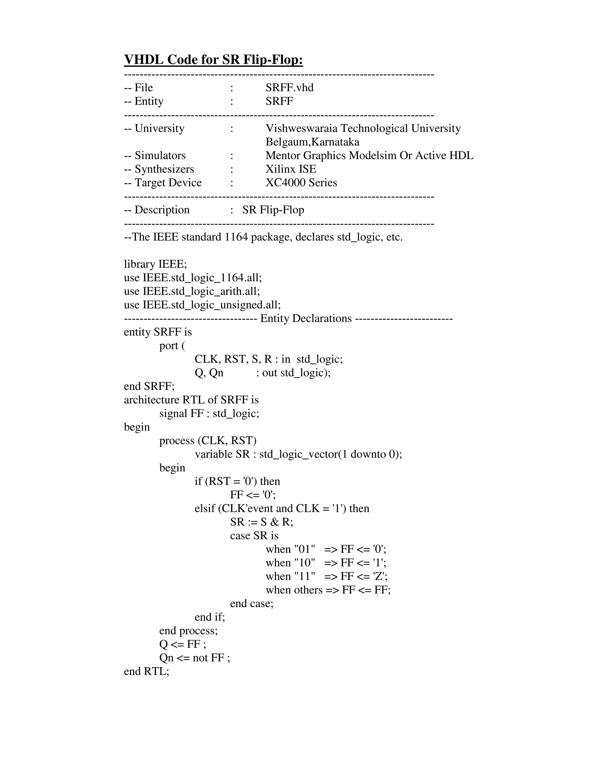 VHDL Code for SR Flip-Flop:
-------------------------------------------------------------------------------
-- File                    :        SRFF.vhd
-- Entity                  :        SRFF
-------------------------------------------------------------------------------
-- University              :        Vishweswaraia Technological University
                                    Belgaum,Karnataka
-- Simulators              :        Mentor Graphics Modelsim Or Active HDL
-- Synthesizers            :        Xilinx ISE
-- Target Device           :        XC4000 Series
-------------------------------------------------------------------------------
-- Description             : SR Flip-Flop
-------------------------------------------------------------------------------
--The IEEE standard 1164 package, declares std_logic, etc.

library IEEE;
use IEEE.std_logic_1164.all;
use IEEE.std_logic_arith.all;
use IEEE.std_logic_unsigned.all;
---------------------------------- Entity Declarations -------------------------
entity SRFF is
         port (
                  CLK, RST, S, R : in std_logic;
                  Q, Qn           : out std_logic);
end SRFF;
architecture RTL of SRFF is
         signal FF : std_logic;
begin
         process (CLK, RST)
                  variable SR : std_logic_vector(1 downto 0);
         begin
                  if (RST = ' ) then
                               0'
                           FF <= ' ;0'
                  elsif (CLK'  event and CLK = ' ) then
                                                    1'
                           SR := S & R;
                           case SR is
                                     when "01" => FF <= ' ; 0'
                                     when "10" => FF <= ' ; 1'
                                     when "11" => FF <= ' ; Z'
                                     when others => FF <= FF;
                           end case;
                  end if;
         end process;
         Q <= FF ;
         Qn <= not FF ;
end RTL;
 