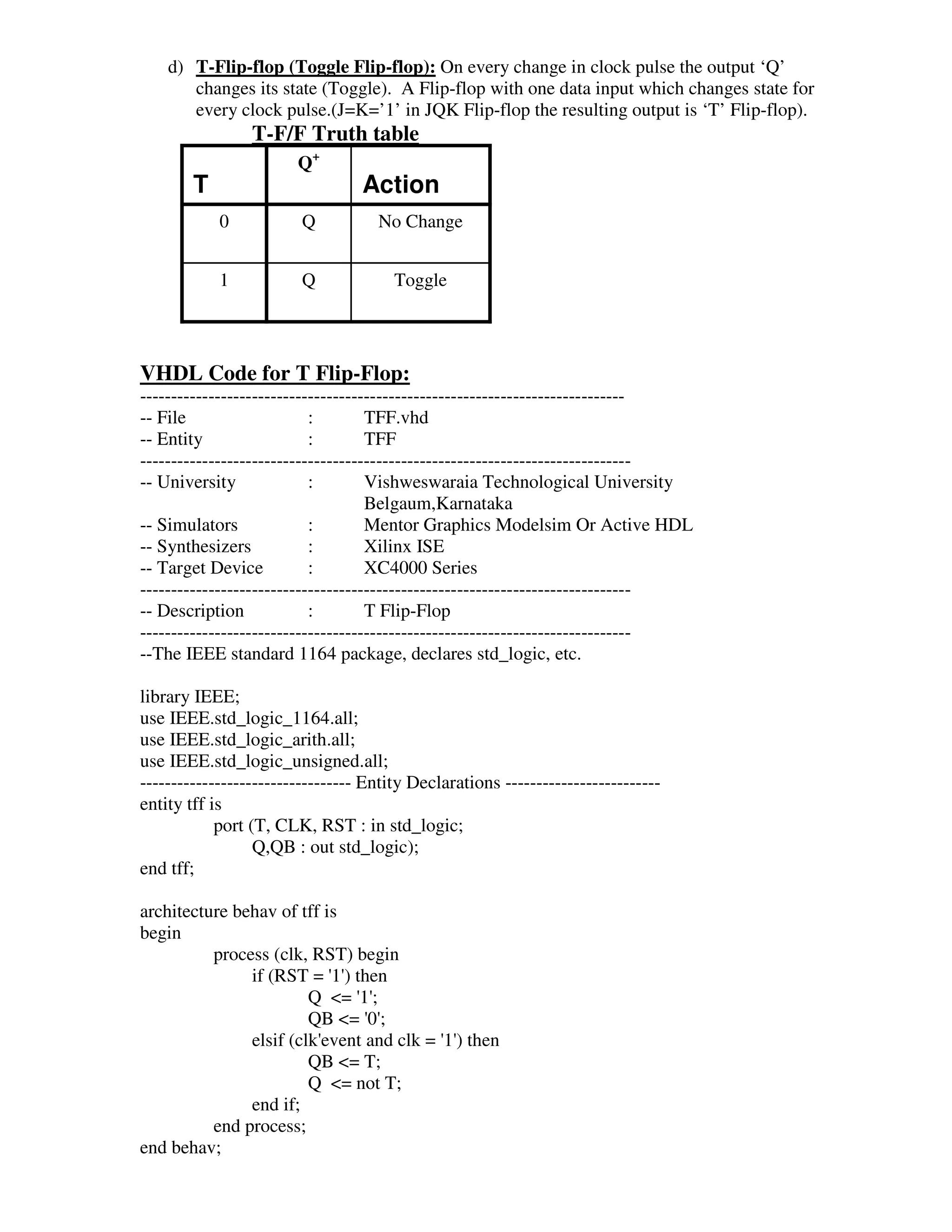 d) T-Flip-flop (Toggle Flip-flop): On every change in clock pulse the output ‘Q’
       changes its state (Toggle). A Flip-flop with one data input which changes state for
       every clock pulse.(J=K=’1’ in JQK Flip-flop the resulting output is ‘T’ Flip-flop).
                 T-F/F Truth table
                        Q+
        T                         Action
            0           Q           No Change


            1           Q              Toggle




VHDL Code for T Flip-Flop:
------------------------------------------------------------------------------
-- File                    :        TFF.vhd
-- Entity                  :        TFF
-------------------------------------------------------------------------------
-- University              :        Vishweswaraia Technological University
                                    Belgaum,Karnataka
-- Simulators              :        Mentor Graphics Modelsim Or Active HDL
-- Synthesizers            :        Xilinx ISE
-- Target Device           :        XC4000 Series
-------------------------------------------------------------------------------
-- Description             :        T Flip-Flop
-------------------------------------------------------------------------------
--The IEEE standard 1164 package, declares std_logic, etc.

library IEEE;
use IEEE.std_logic_1164.all;
use IEEE.std_logic_arith.all;
use IEEE.std_logic_unsigned.all;
---------------------------------- Entity Declarations -------------------------
entity tff is
            port (T, CLK, RST : in std_logic;
                  Q,QB : out std_logic);
end tff;

architecture behav of tff is
begin
          process (clk, RST) begin
               if (RST = ' ) then
                           1'
                        Q <= ' ;
                              1'
                        QB <= ' ;
                               0'
               elsif (clk'
                         event and clk = ' ) then
                                         1'
                        QB <= T;
                        Q <= not T;
               end if;
          end process;
end behav;
 