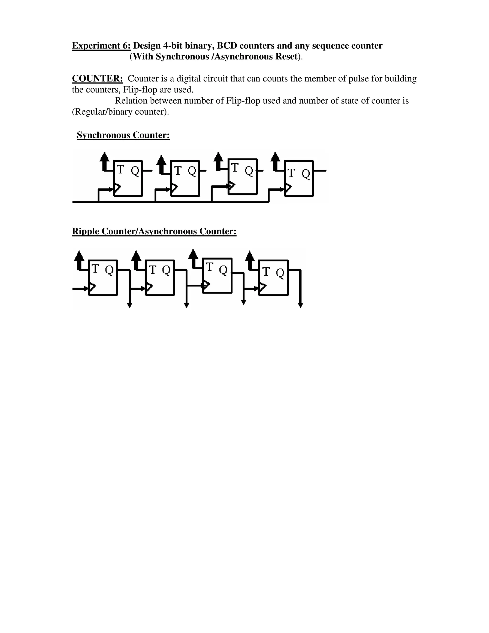 Experiment 6: Design 4-bit binary, BCD counters and any sequence counter
             (With Synchronous /Asynchronous Reset).

COUNTER: Counter is a digital circuit that can counts the member of pulse for building
the counters, Flip-flop are used.
           Relation between number of Flip-flop used and number of state of counter is
(Regular/binary counter).

 Synchronous Counter:




Ripple Counter/Asynchronous Counter:
 