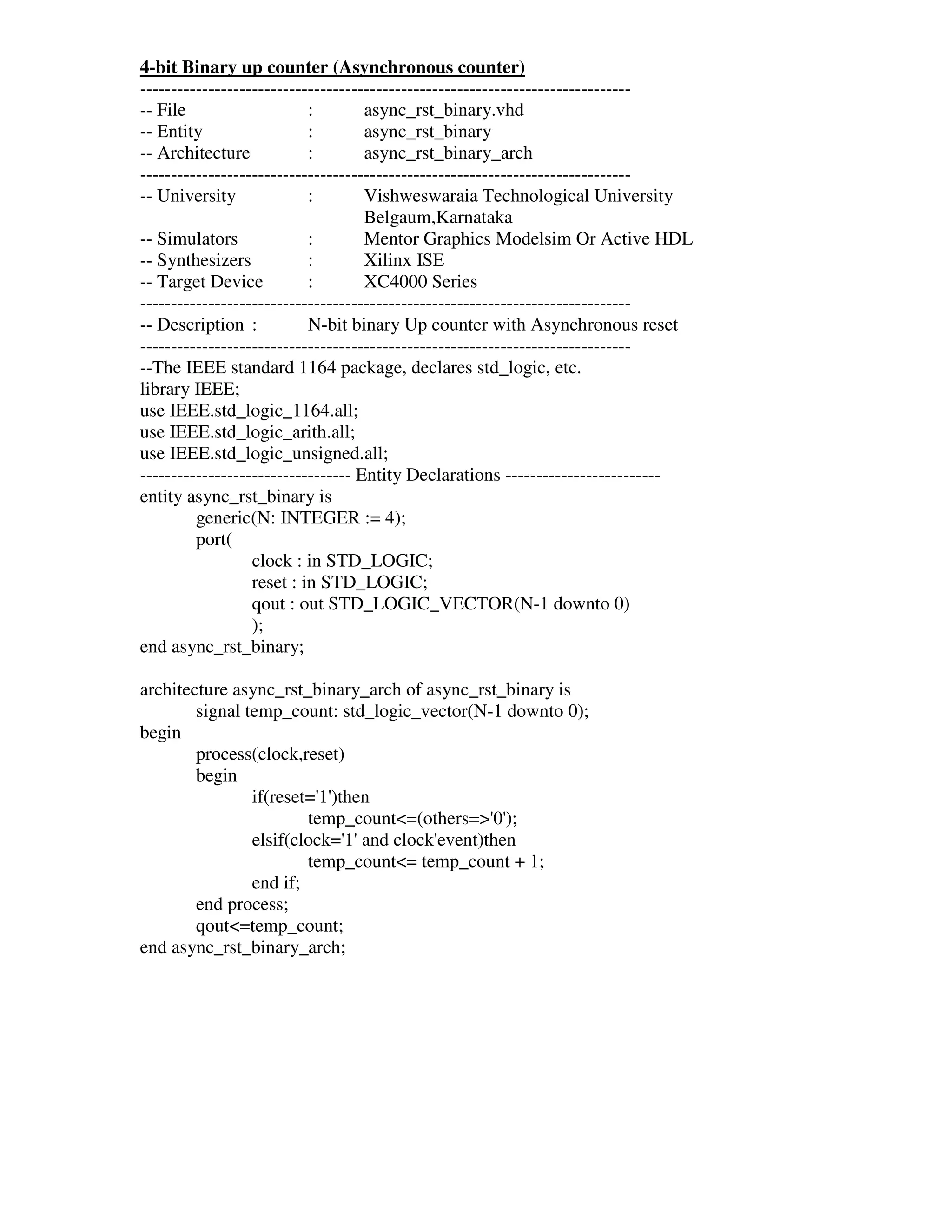 4-bit Binary up counter (Asynchronous counter)
-------------------------------------------------------------------------------
-- File                    :        async_rst_binary.vhd
-- Entity                  :        async_rst_binary
-- Architecture            :        async_rst_binary_arch
-------------------------------------------------------------------------------
-- University              :        Vishweswaraia Technological University
                                    Belgaum,Karnataka
-- Simulators              :        Mentor Graphics Modelsim Or Active HDL
-- Synthesizers            :        Xilinx ISE
-- Target Device           :        XC4000 Series
-------------------------------------------------------------------------------
-- Description :           N-bit binary Up counter with Asynchronous reset
-------------------------------------------------------------------------------
--The IEEE standard 1164 package, declares std_logic, etc.
library IEEE;
use IEEE.std_logic_1164.all;
use IEEE.std_logic_arith.all;
use IEEE.std_logic_unsigned.all;
---------------------------------- Entity Declarations -------------------------
entity async_rst_binary is
         generic(N: INTEGER := 4);
         port(
                  clock : in STD_LOGIC;
                  reset : in STD_LOGIC;
                  qout : out STD_LOGIC_VECTOR(N-1 downto 0)
                  );
end async_rst_binary;

architecture async_rst_binary_arch of async_rst_binary is
        signal temp_count: std_logic_vector(N-1 downto 0);
begin
        process(clock,reset)
        begin
                if(reset=' )then
                          1'
                        temp_count<=(others=>' );
                                              0'
                elsif(clock=' and clock'
                             1'        event)then
                        temp_count<= temp_count + 1;
                end if;
        end process;
        qout<=temp_count;
end async_rst_binary_arch;
 