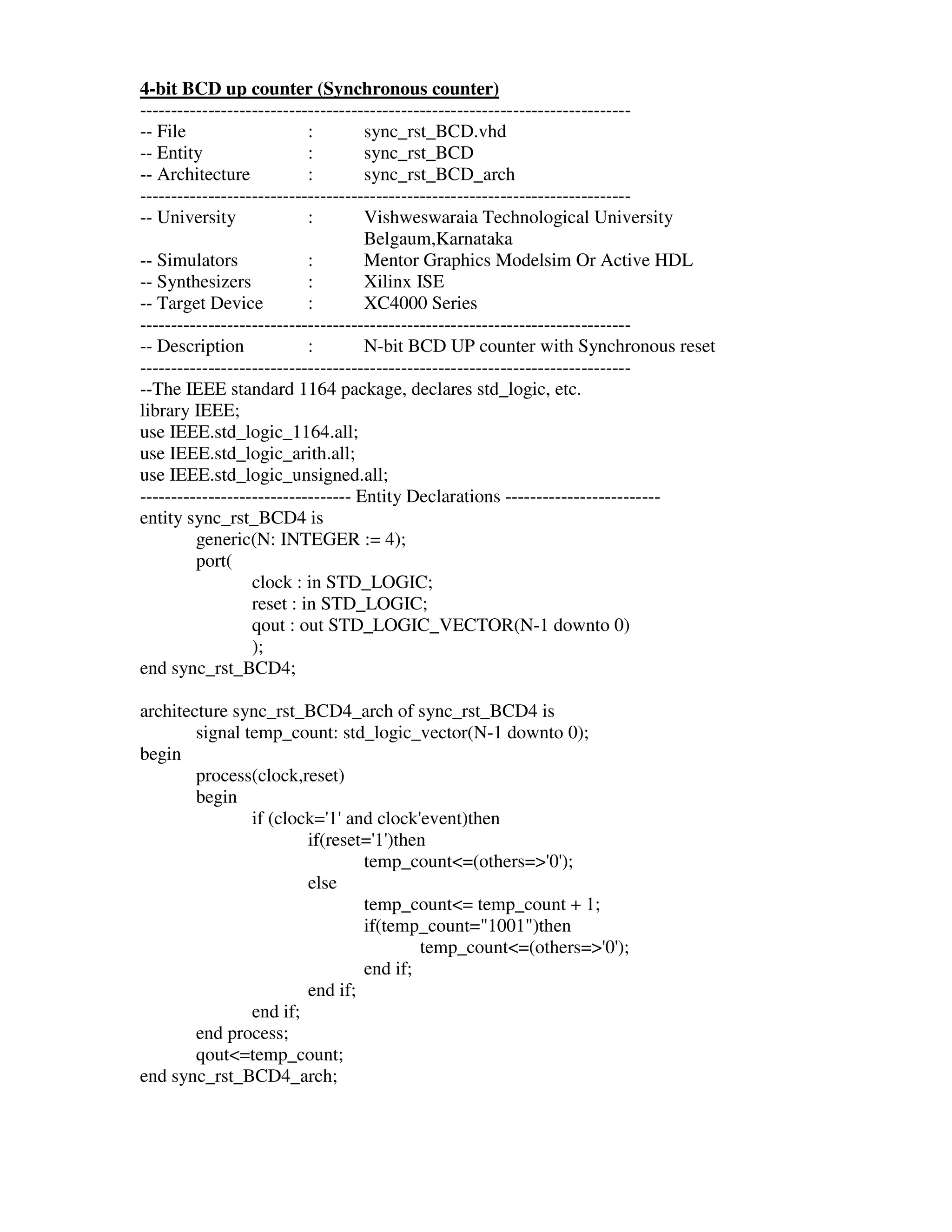 4-bit BCD up counter (Synchronous counter)
-------------------------------------------------------------------------------
-- File                    :        sync_rst_BCD.vhd
-- Entity                  :        sync_rst_BCD
-- Architecture            :        sync_rst_BCD_arch
-------------------------------------------------------------------------------
-- University              :        Vishweswaraia Technological University
                                    Belgaum,Karnataka
-- Simulators              :        Mentor Graphics Modelsim Or Active HDL
-- Synthesizers            :        Xilinx ISE
-- Target Device           :        XC4000 Series
-------------------------------------------------------------------------------
-- Description             :        N-bit BCD UP counter with Synchronous reset
-------------------------------------------------------------------------------
--The IEEE standard 1164 package, declares std_logic, etc.
library IEEE;
use IEEE.std_logic_1164.all;
use IEEE.std_logic_arith.all;
use IEEE.std_logic_unsigned.all;
---------------------------------- Entity Declarations -------------------------
entity sync_rst_BCD4 is
         generic(N: INTEGER := 4);
         port(
                  clock : in STD_LOGIC;
                  reset : in STD_LOGIC;
                  qout : out STD_LOGIC_VECTOR(N-1 downto 0)
                  );
end sync_rst_BCD4;

architecture sync_rst_BCD4_arch of sync_rst_BCD4 is
        signal temp_count: std_logic_vector(N-1 downto 0);
begin
        process(clock,reset)
        begin
                if (clock=' and clock'
                           1'           event)then
                        if(reset=' )then
                                  1'
                                temp_count<=(others=>' );
                                                       0'
                        else
                                temp_count<= temp_count + 1;
                                if(temp_count="1001")then
                                        temp_count<=(others=>' );
                                                             0'
                                end if;
                        end if;
                end if;
        end process;
        qout<=temp_count;
end sync_rst_BCD4_arch;
 