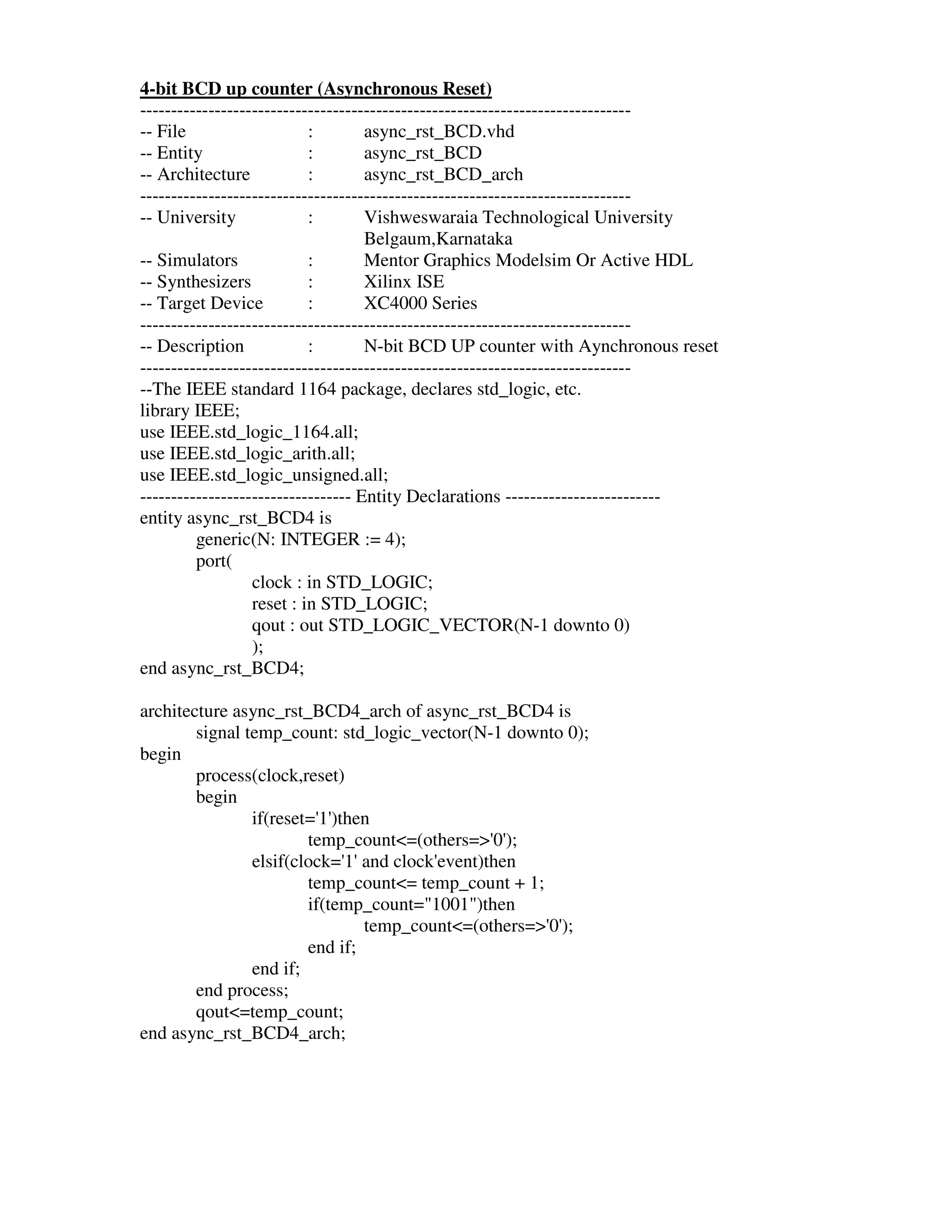 4-bit BCD up counter (Asynchronous Reset)
-------------------------------------------------------------------------------
-- File                    :        async_rst_BCD.vhd
-- Entity                  :        async_rst_BCD
-- Architecture            :        async_rst_BCD_arch
-------------------------------------------------------------------------------
-- University              :        Vishweswaraia Technological University
                                    Belgaum,Karnataka
-- Simulators              :        Mentor Graphics Modelsim Or Active HDL
-- Synthesizers            :        Xilinx ISE
-- Target Device           :        XC4000 Series
-------------------------------------------------------------------------------
-- Description             :        N-bit BCD UP counter with Aynchronous reset
-------------------------------------------------------------------------------
--The IEEE standard 1164 package, declares std_logic, etc.
library IEEE;
use IEEE.std_logic_1164.all;
use IEEE.std_logic_arith.all;
use IEEE.std_logic_unsigned.all;
---------------------------------- Entity Declarations -------------------------
entity async_rst_BCD4 is
         generic(N: INTEGER := 4);
         port(
                  clock : in STD_LOGIC;
                  reset : in STD_LOGIC;
                  qout : out STD_LOGIC_VECTOR(N-1 downto 0)
                  );
end async_rst_BCD4;

architecture async_rst_BCD4_arch of async_rst_BCD4 is
        signal temp_count: std_logic_vector(N-1 downto 0);
begin
        process(clock,reset)
        begin
                if(reset=' )then
                          1'
                        temp_count<=(others=>' );
                                               0'
                elsif(clock=' and clock'
                             1'         event)then
                        temp_count<= temp_count + 1;
                        if(temp_count="1001")then
                                temp_count<=(others=>' );
                                                     0'
                        end if;
                end if;
        end process;
        qout<=temp_count;
end async_rst_BCD4_arch;
 