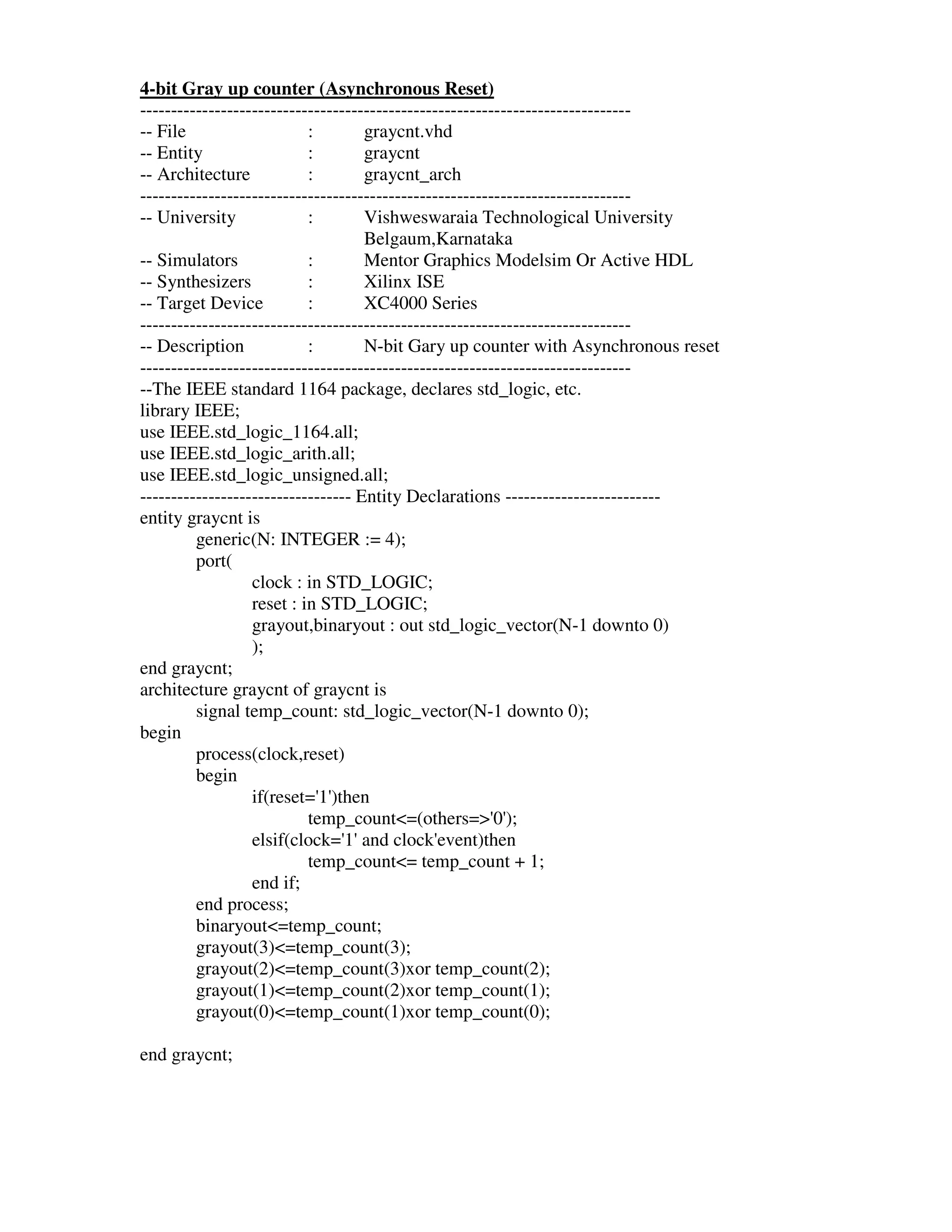 4-bit Gray up counter (Asynchronous Reset)
-------------------------------------------------------------------------------
-- File                    :        graycnt.vhd
-- Entity                  :        graycnt
-- Architecture            :        graycnt_arch
-------------------------------------------------------------------------------
-- University              :        Vishweswaraia Technological University
                                    Belgaum,Karnataka
-- Simulators              :        Mentor Graphics Modelsim Or Active HDL
-- Synthesizers            :        Xilinx ISE
-- Target Device           :        XC4000 Series
-------------------------------------------------------------------------------
-- Description             :        N-bit Gary up counter with Asynchronous reset
-------------------------------------------------------------------------------
--The IEEE standard 1164 package, declares std_logic, etc.
library IEEE;
use IEEE.std_logic_1164.all;
use IEEE.std_logic_arith.all;
use IEEE.std_logic_unsigned.all;
---------------------------------- Entity Declarations -------------------------
entity graycnt is
         generic(N: INTEGER := 4);
         port(
                  clock : in STD_LOGIC;
                  reset : in STD_LOGIC;
                  grayout,binaryout : out std_logic_vector(N-1 downto 0)
                  );
end graycnt;
architecture graycnt of graycnt is
         signal temp_count: std_logic_vector(N-1 downto 0);
begin
         process(clock,reset)
         begin
                  if(reset=' )then
                             1'
                           temp_count<=(others=>' );     0'
                  elsif(clock=' and clock'
                                 1'             event)then
                           temp_count<= temp_count + 1;
                  end if;
         end process;
         binaryout<=temp_count;
         grayout(3)<=temp_count(3);
         grayout(2)<=temp_count(3)xor temp_count(2);
         grayout(1)<=temp_count(2)xor temp_count(1);
         grayout(0)<=temp_count(1)xor temp_count(0);

end graycnt;
 