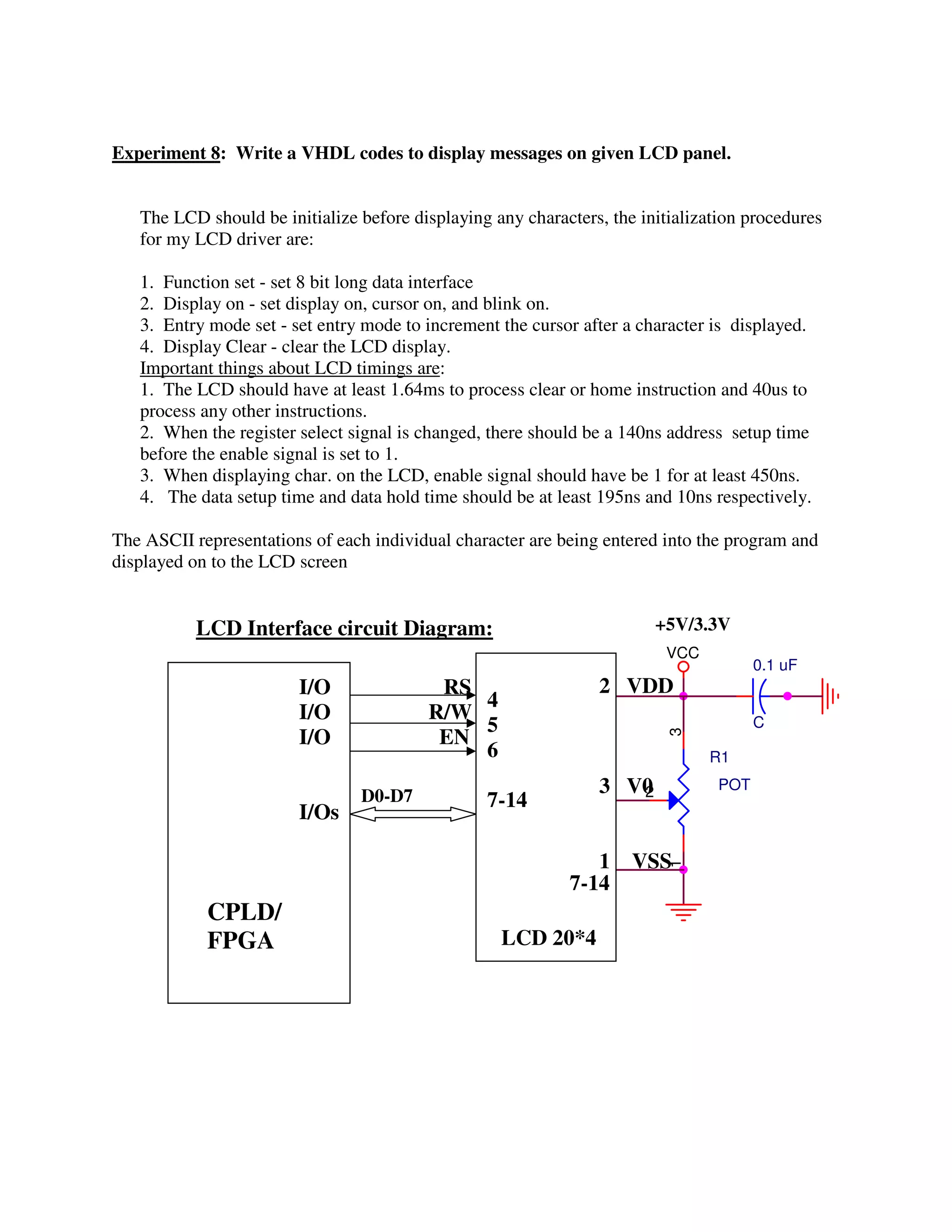 Experiment 8: Write a VHDL codes to display messages on given LCD panel.


   The LCD should be initialize before displaying any characters, the initialization procedures
   for my LCD driver are:

   1. Function set - set 8 bit long data interface
   2. Display on - set display on, cursor on, and blink on.
   3. Entry mode set - set entry mode to increment the cursor after a character is displayed.
   4. Display Clear - clear the LCD display.
   Important things about LCD timings are:
   1. The LCD should have at least 1.64ms to process clear or home instruction and 40us to
   process any other instructions.
   2. When the register select signal is changed, there should be a 140ns address setup time
   before the enable signal is set to 1.
   3. When displaying char. on the LCD, enable signal should have be 1 for at least 450ns.
   4. The data setup time and data hold time should be at least 195ns and 10ns respectively.

The ASCII representations of each individual character are being entered into the program and
displayed on to the LCD screen


           LCD Interface circuit Diagram:                               +5V/3.3V
                                                                         VCC
                                                                                       0.1 uF
                        I/O               RS                    2 VDD
                                             4
                        I/O              R/W
                                             5                                         C
                        I/O               EN
                                                                         3



                                             6                                 R1

                                D0-D7                           3 V0
                                                                   2             POT
                                                 7-14
                        I/Os

                                                               1 VSS
                                                                         1




                                                            7-14
            CPLD/
            FPGA                                   LCD 20*4
 