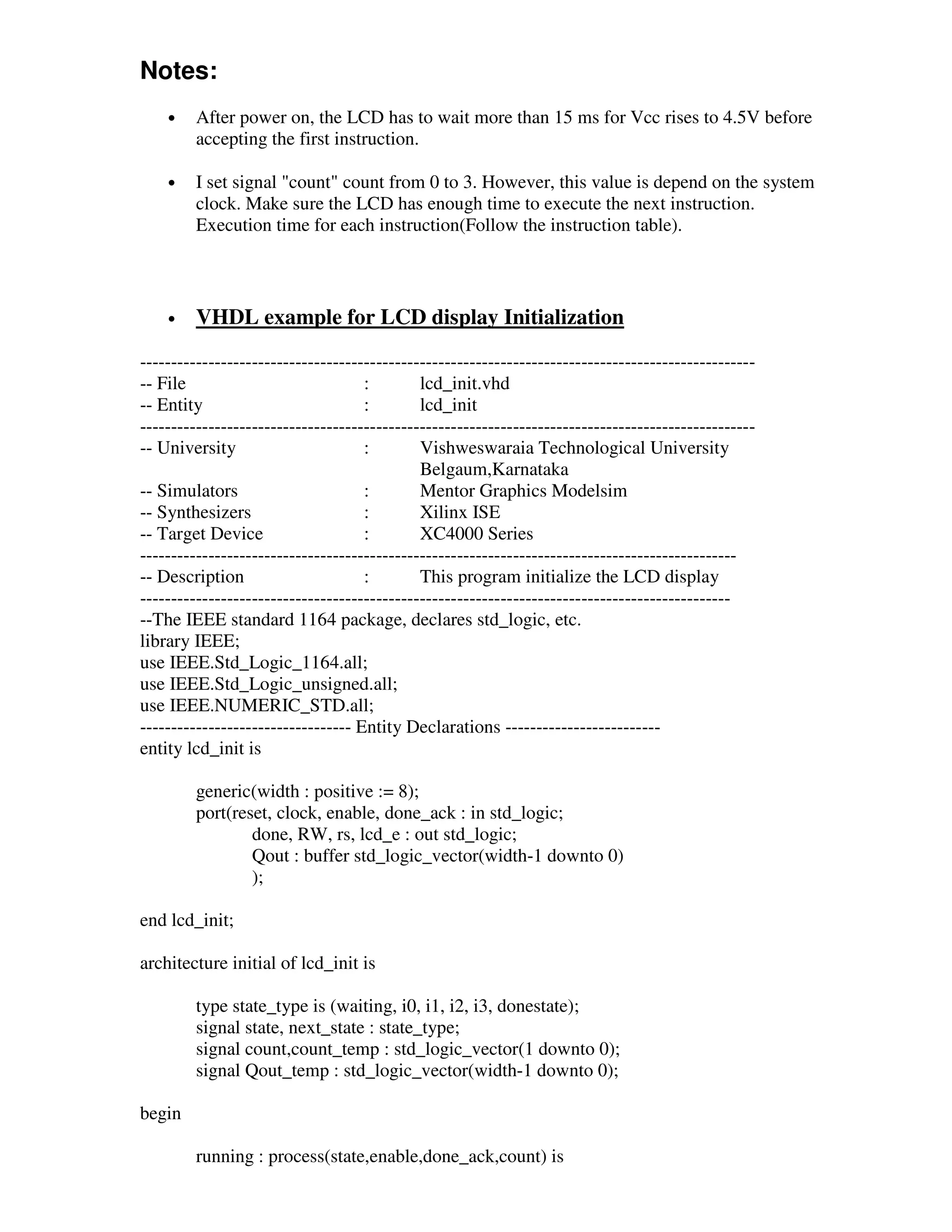 Notes:
    •    After power on, the LCD has to wait more than 15 ms for Vcc rises to 4.5V before
         accepting the first instruction.

    •    I set signal "count" count from 0 to 3. However, this value is depend on the system
         clock. Make sure the LCD has enough time to execute the next instruction.
         Execution time for each instruction(Follow the instruction table).



    •    VHDL example for LCD display Initialization

---------------------------------------------------------------------------------------------------
-- File                             :        lcd_init.vhd
-- Entity                           :        lcd_init
---------------------------------------------------------------------------------------------------
-- University                       :        Vishweswaraia Technological University
                                             Belgaum,Karnataka
-- Simulators                       :        Mentor Graphics Modelsim
-- Synthesizers                     :        Xilinx ISE
-- Target Device                    :        XC4000 Series
------------------------------------------------------------------------------------------------
-- Description                      :        This program initialize the LCD display
-----------------------------------------------------------------------------------------------
--The IEEE standard 1164 package, declares std_logic, etc.
library IEEE;
use IEEE.Std_Logic_1164.all;
use IEEE.Std_Logic_unsigned.all;
use IEEE.NUMERIC_STD.all;
---------------------------------- Entity Declarations -------------------------
entity lcd_init is

         generic(width : positive := 8);
         port(reset, clock, enable, done_ack : in std_logic;
                 done, RW, rs, lcd_e : out std_logic;
                 Qout : buffer std_logic_vector(width-1 downto 0)
                 );

end lcd_init;

architecture initial of lcd_init is

         type state_type is (waiting, i0, i1, i2, i3, donestate);
         signal state, next_state : state_type;
         signal count,count_temp : std_logic_vector(1 downto 0);
         signal Qout_temp : std_logic_vector(width-1 downto 0);

begin

         running : process(state,enable,done_ack,count) is
 