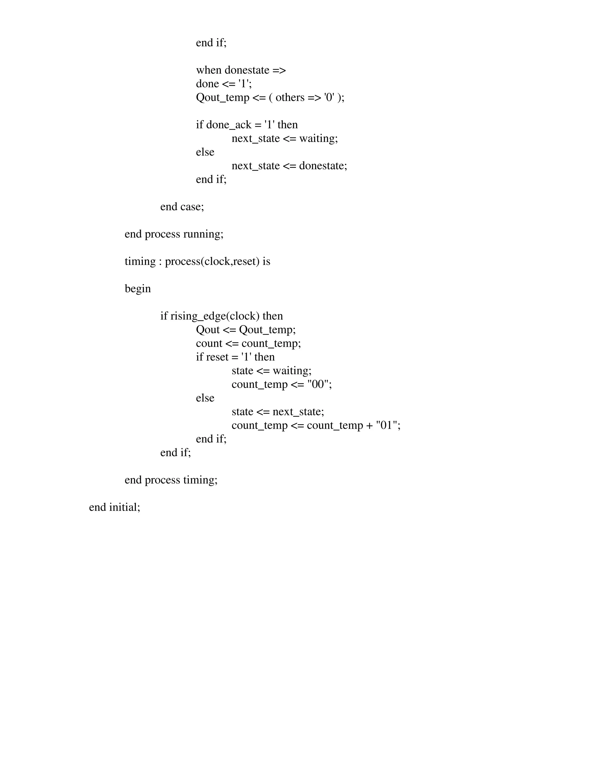 end if;

                       when donestate =>
                       done <= ' ;
                               1'
                       Qout_temp <= ( others => ' );
                                                0'

                       if done_ack = ' then
                                      1'
                               next_state <= waiting;
                       else
                               next_state <= donestate;
                       end if;

                end case;

        end process running;

        timing : process(clock,reset) is

        begin

                if rising_edge(clock) then
                         Qout <= Qout_temp;
                         count <= count_temp;
                         if reset = ' then
                                     1'
                                  state <= waiting;
                                  count_temp <= "00";
                         else
                                  state <= next_state;
                                  count_temp <= count_temp + "01";
                         end if;
                end if;

        end process timing;

end initial;
 
