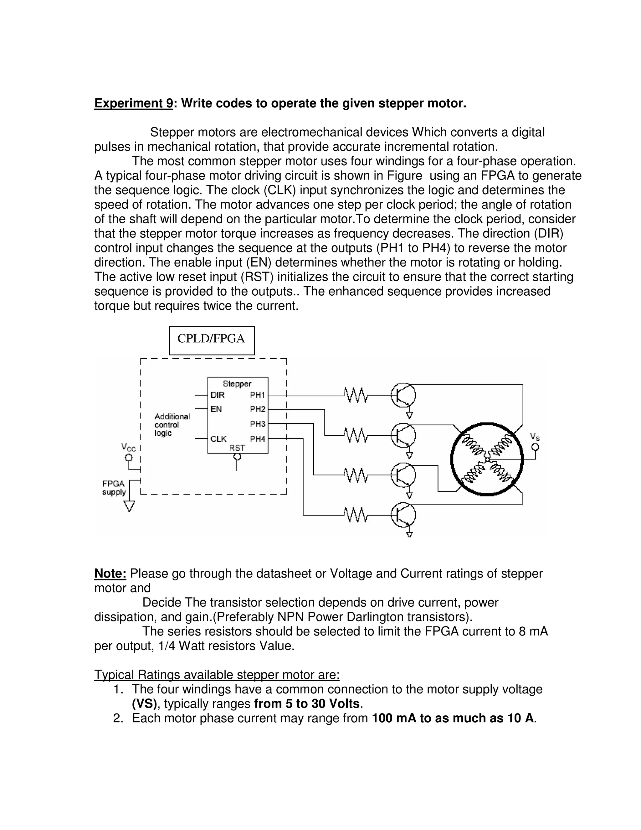 Experiment 9: Write codes to operate the given stepper motor.

           Stepper motors are electromechanical devices Which converts a digital
pulses in mechanical rotation, that provide accurate incremental rotation.
        The most common stepper motor uses four windings for a four-phase operation.
A typical four-phase motor driving circuit is shown in Figure using an FPGA to generate
the sequence logic. The clock (CLK) input synchronizes the logic and determines the
speed of rotation. The motor advances one step per clock period; the angle of rotation
of the shaft will depend on the particular motor.To determine the clock period, consider
that the stepper motor torque increases as frequency decreases. The direction (DIR)
control input changes the sequence at the outputs (PH1 to PH4) to reverse the motor
direction. The enable input (EN) determines whether the motor is rotating or holding.
The active low reset input (RST) initializes the circuit to ensure that the correct starting
sequence is provided to the outputs.. The enhanced sequence provides increased
torque but requires twice the current.

               CPLD/FPGA




Note: Please go through the datasheet or Voltage and Current ratings of stepper
motor and
         Decide The transistor selection depends on drive current, power
dissipation, and gain.(Preferably NPN Power Darlington transistors).
         The series resistors should be selected to limit the FPGA current to 8 mA
per output, 1/4 Watt resistors Value.

Typical Ratings available stepper motor are:
   1. The four windings have a common connection to the motor supply voltage
      (VS), typically ranges from 5 to 30 Volts.
   2. Each motor phase current may range from 100 mA to as much as 10 A.
 