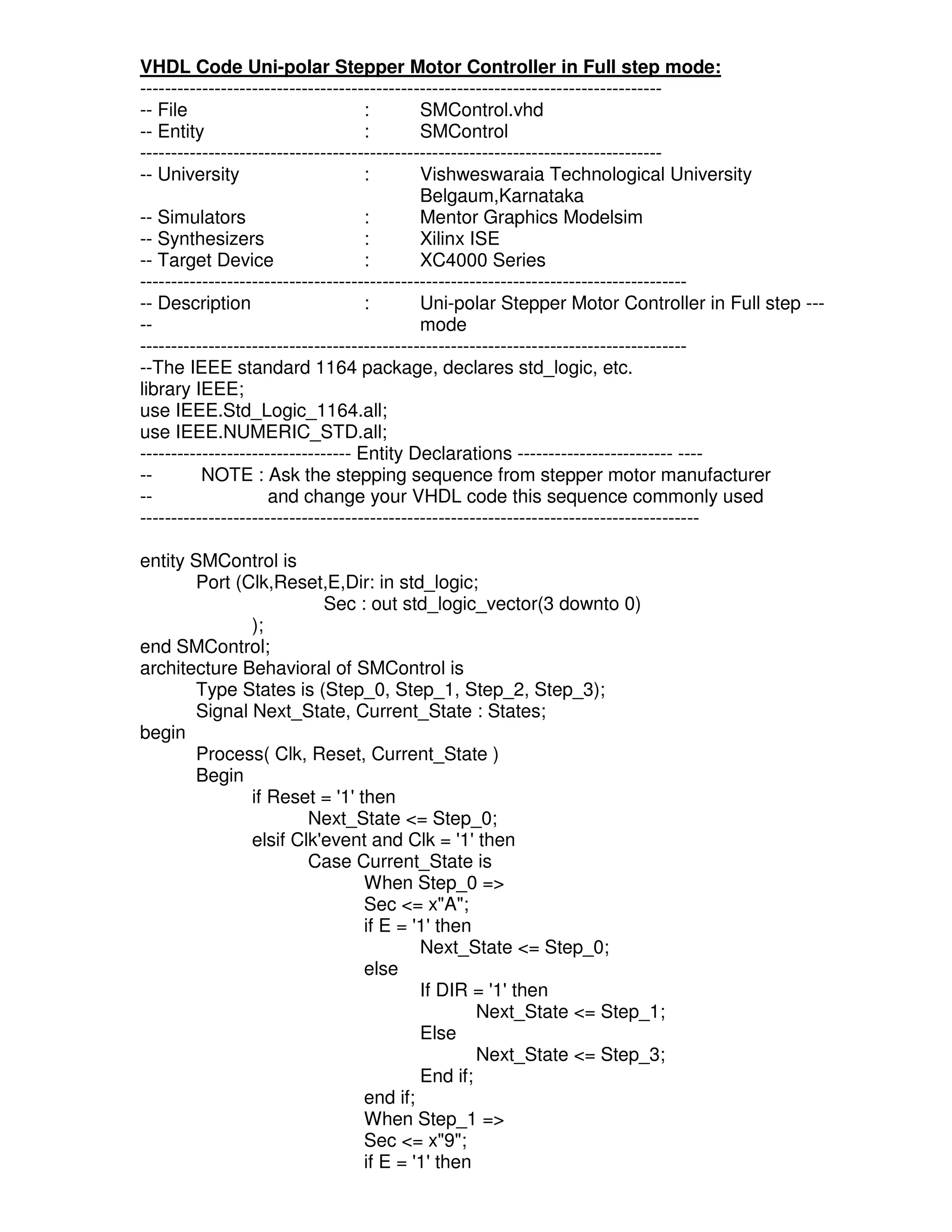 VHDL Code Uni-polar Stepper Motor Controller in Full step mode:
------------------------------------------------------------------------------------
-- File                             :        SMControl.vhd
-- Entity                           :        SMControl
------------------------------------------------------------------------------------
-- University                       :        Vishweswaraia Technological University
                                             Belgaum,Karnataka
-- Simulators                       :        Mentor Graphics Modelsim
-- Synthesizers                     :        Xilinx ISE
-- Target Device                    :        XC4000 Series
----------------------------------------------------------------------------------------
-- Description                      :        Uni-polar Stepper Motor Controller in Full step ---
--                                           mode
----------------------------------------------------------------------------------------
--The IEEE standard 1164 package, declares std_logic, etc.
library IEEE;
use IEEE.Std_Logic_1164.all;
use IEEE.NUMERIC_STD.all;
---------------------------------- Entity Declarations ------------------------- ----
--        NOTE : Ask the stepping sequence from stepper motor manufacturer
--                   and change your VHDL code this sequence commonly used
------------------------------------------------------------------------------------------

entity SMControl is
       Port (Clk,Reset,E,Dir: in std_logic;
                        Sec : out std_logic_vector(3 downto 0)
              );
end SMControl;
architecture Behavioral of SMControl is
       Type States is (Step_0, Step_1, Step_2, Step_3);
       Signal Next_State, Current_State : States;
begin
       Process( Clk, Reset, Current_State )
       Begin
              if Reset = '1' then
                      Next_State <= Step_0;
              elsif Clk'event and Clk = '1' then
                      Case Current_State is
                              When Step_0 =>
                              Sec <= x"A";
                              if E = '1' then
                                      Next_State <= Step_0;
                              else
                                      If DIR = '1' then
                                              Next_State <= Step_1;
                                      Else
                                              Next_State <= Step_3;
                                      End if;
                              end if;
                              When Step_1 =>
                              Sec <= x"9";
                              if E = '1' then
 