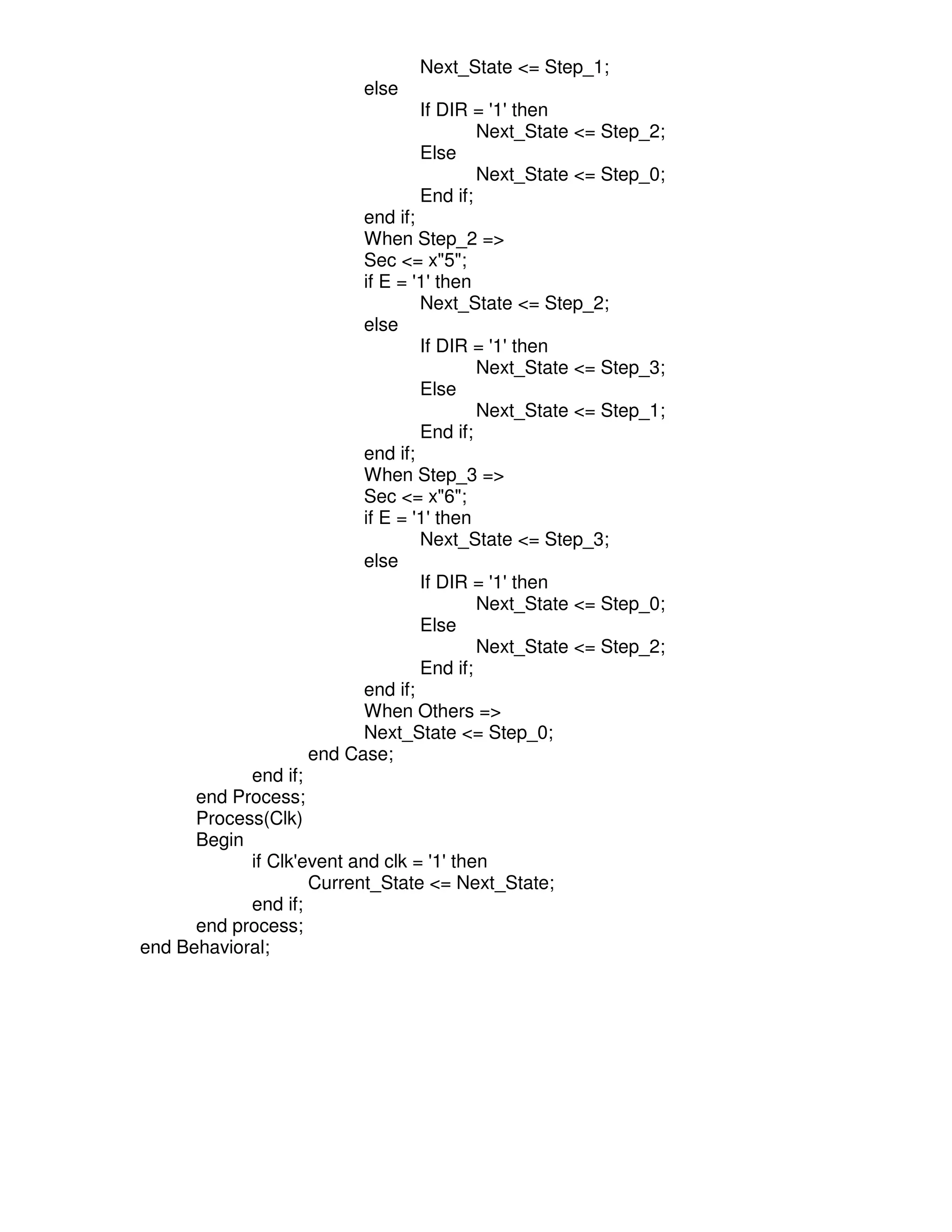 Next_State <= Step_1;
                         else
                                If DIR = '1' then
                                        Next_State <= Step_2;
                                Else
                                        Next_State <= Step_0;
                                End if;
                         end if;
                         When Step_2 =>
                         Sec <= x"5";
                         if E = '1' then
                                 Next_State <= Step_2;
                         else
                                 If DIR = '1' then
                                         Next_State <= Step_3;
                                 Else
                                         Next_State <= Step_1;
                                 End if;
                         end if;
                         When Step_3 =>
                         Sec <= x"6";
                         if E = '1' then
                                 Next_State <= Step_3;
                         else
                                 If DIR = '1' then
                                         Next_State <= Step_0;
                                 Else
                                         Next_State <= Step_2;
                                 End if;
                         end if;
                         When Others =>
                         Next_State <= Step_0;
                   end Case;
            end if;
      end Process;
      Process(Clk)
      Begin
            if Clk'event and clk = '1' then
                    Current_State <= Next_State;
            end if;
      end process;
end Behavioral;
 