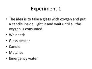 Experiment 1
• The idea is to take a glass with oxygen and put
  a candle inside, light it and wait until all the
  oxygen is consumed.
• We need:
• Glass beaker
• Candle
• Matches
• Emergency water
 