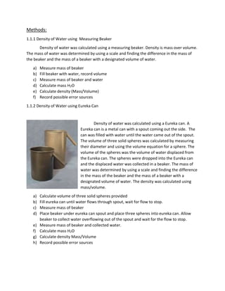 Methods: 
1.1.1 Density of Water using Measuring Beaker 
Density of water was calculated using a measuring beaker. Density is mass over volume. 
The mass of water was determined by using a scale and finding the difference in the mass of 
the beaker and the mass of a beaker with a designated volume of water. 
a) Measure mass of beaker 
b) Fill beaker with water, record volume 
c) Measure mass of beaker and water 
d) Calculate mass H2O 
e) Calculate density (Mass/Volume) 
f) Record possible error sources 
1.1.2 Density of Water using Eureka Can 
Density of water was calculated using a Eureka can. A 
Eureka can is a metal can with a spout coming out the side. The 
can was filled with water until the water came out of the spout. 
The volume of three solid spheres was calculated by measuring 
their diameter and using the volume equation for a sphere. The 
volume of the spheres was the volume of water displaced from 
the Eureka can. The spheres were dropped into the Eureka can 
and the displaced water was collected in a beaker. The mass of 
water was determined by using a scale and finding the difference 
in the mass of the beaker and the mass of a beaker with a 
designated volume of water. The density was calculated using 
mass/volume. 
a) Calculate volume of three solid spheres provided 
b) Fill eureka can until water flows through spout, wait for flow to stop. 
c) Measure mass of beaker 
d) Place beaker under eureka can spout and place three spheres into eureka can. Allow 
beaker to collect water overflowing out of the spout and wait for the flow to stop. 
e) Measure mass of beaker and collected water. 
f) Calculate mass H2O 
g) Calculate density Mass/Volume 
h) Record possible error sources 
 