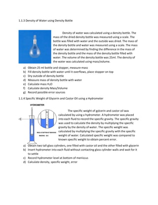 1.1.3 Density of Water using Density Bottle 
Density of water was calculated using a density bottle. The 
mass of the dried density bottle was measured using a scale. The 
bottle was filled with water and the outside was dried. The mass of 
the density bottle and water was measured using a scale. The mass 
of water was determined by finding the difference in the mass of 
the density bottle and the mass of the density bottle filled with 
water. The volume of the density bottle was 25ml. The density of 
the water was calculated using mass/volume. 
a) Obtain 25 ml bottle and stopper, measure mass 
b) Fill density bottle with water until it overflows, place stopper on top 
c) Dry outside of density bottle 
d) Measure mass of density bottle with water 
e) Calculate mass H2O 
f) Calculate density Mass/Volume 
g) Record possible error sources 
1.1.4 Specific Weight of Glycerin and Castor Oil using a Hydrometer 
The specific weight of gylcerin and castor oil was 
calculated by using a hydrometer. A hydrometer was placed 
into each fluid to record the specific gravity. The specific gravity 
was used to calculate the density by multiplying the specific 
gravity by the density of water. The specific weight was 
calculated by multiplying the specific gravity with the specific 
weight of water. Calculated specific weight was compared to 
known specific weight to obtain percent error. 
a) Obtain two tall glass cylinders, one filled with castor oil and the other filled with glycerin 
b) Insert hydrometer into each fluid without contacting glass cylinder walls and wait for it 
to settle 
c) Record hydrometer level at bottom of meniscus 
d) Calculate density, specific weight, error 
 