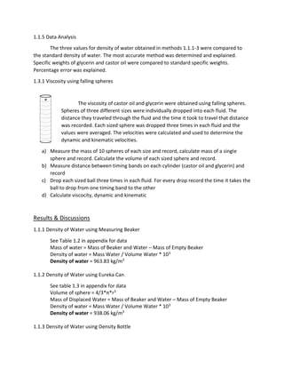 1.1.5 Data Analysis 
The three values for density of water obtained in methods 1.1.1-3 were compared to 
the standard density of water. The most accurate method was determined and explained. 
Specific weights of glycerin and castor oil were compared to standard specific weights. 
Percentage error was explained. 
1.3.1 Viscosity using falling spheres 
The viscosity of castor oil and glycerin were obtained using falling spheres. 
Spheres of three different sizes were individually dropped into each fluid. The 
distance they traveled through the fluid and the time it took to travel that distance 
was recorded. Each sized sphere was dropped three times in each fluid and the 
values were averaged. The velocities were calculated and used to determine the 
dynamic and kinematic velocities. 
a) Measure the mass of 10 spheres of each size and record, calculate mass of a single 
sphere and record. Calculate the volume of each sized sphere and record. 
b) Measure distance between timing bands on each cylinder (castor oil and glycerin) and 
record 
c) Drop each sized ball three times in each fluid. For every drop record the time it takes the 
ball to drop from one timing band to the other 
d) Calculate viscocity, dynamic and kinematic 
Results & Discussions 
1.1.1 Density of Water using Measuring Beaker 
See Table 1.2 in appendix for data 
Mass of water = Mass of Beaker and Water – Mass of Empty Beaker 
Density of water = Mass Water / Volume Water * 103 
Density of water = 963.83 kg/m3 
1.1.2 Density of Water using Eureka Can 
See table 1.3 in appendix for data 
Volume of sphere = 4/3*π*r3 
Mass of Displaced Water = Mass of Beaker and Water – Mass of Empty Beaker 
Density of water = Mass Water / Volume Water * 103 
Density of water = 938.06 kg/m3 
1.1.3 Density of Water using Density Bottle 
 