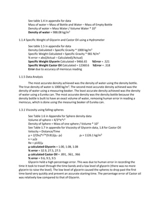 See table 1.4 in appendix for data 
Mass of water = Mass of Bottle and Water – Mass of Empty Bottle 
Density of water = Mass Water / Volume Water * 103 
Density of water = 988.08 kg/m3 
1.1.4 Specific Weight of Glycerin and Castor Oil using a Hydrometer 
See table 1.5 in appendix for data 
Density Calculated = Specific Gravity * 1000 kg/m3 
Specific Weight Calculated = Specific Gravity * 981 N/m3 
% error = abs((Actual – Calculated)/Actual) 
Specific Weight Glycerin Calculated = 9466.65 %Error = .521 
Specific Weight Castor Oil Calculated = 12360.6 %Error = .318 
Error due to accuracy of meniscus reading 
1.1.5 Data Analysis 
The most accurate density achieved was the density of water using the density bottle. 
The true density of water is 1000 kg/m3. The second most accurate density achieved was the 
density of water using a measuring beaker. The least accurate density achieved was the density 
of water using a Eureka can. The most accurate density was the density bottle because the 
density bottle is built to have an exact volume of water, removing human error in reading a 
meniscus, which is done using the measuring beaker of Eureka can. 
1.3.1 Viscosity using falling spheres 
See Table 1.6 in Appendix for Sphere density data 
Volume of sphere = 4/3*π*r3 
Density of Sphere = Mass of one sphere / Volume * 102 
See Table 1.7 in appendix for Viscosity of Glycerin data, 1.8 for Castor Oil 
Velocity = Distance/Time 
μ = 2/(9u)*r2*(9.81)(ρs- ρf) ρf = 1126.1 kg/m3 
ν = μ/ρ 
Re = ρUD/μ 
μ calculated Glycerin = 1.00, 1.08, 1.08 
% error = 32.9, 27.5, 27.5 
μ calculated Castor Oil = .891, .961, .966 
% error = 9.6, 9.5, 9.5 
Glycerin held a high percentage error. This was due to human error in recording the 
time it took to travel through the time bands and a low level of glycerin (there was no more 
glycerin to raise the level). The low level of glycerin caused the spheres to drop past the first 
time band very quickly and prevent an accurate starting time. The percentage error of Castor oil 
was relatively low compared to that of Glycerin. 
 