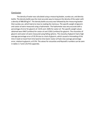 Conclusion 
The density of water was calculated using a measuring beaker, eureka can, and density 
bottle. The density bottle was the most accurate way to measure the density of the water with 
a density of 988.08 kg/m3. The density bottle accuracy was followed by the measuring beaker 
then eureka can, which had error due to reading the meniscus. The specific weight of glycerin 
and castor oil were measured using a hydrometer. The hydrometer was very accurate with a 
percentage of error for glycerin of .521% and .318% for castor oil. The specific weight values 
obtained were 9467 (unitless) for castor oil and 12361 (unitless) for glycerin. The viscosities of 
glycerin and castor oil were measured using falling spheres. The viscosity of glycerin had a high 
average percentage error of 29.3% due to a lack of glycerin, which caused a misreading of the 
time it took to travel from time band to time band. Castor oil had a low average percentage 
error, relative to glycerin, at 9.5%. The values for viscosities and Reynold’s numbers can be seen 
in tables 1.7 and 1.8 of the appendix. 
 