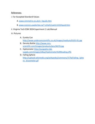 References: 
i. For Accepted Standard Values 
A. www.simmetric.co.uk/si_liquids.htm 
B. www.science.uwaterloo.ca/~cchieh/caet/c123/liquid.htm 
ii. Virginia Tech ESM 3024 Experiment 1 Lab Manual 
iii. Pictures 
A. Eureka Can 
http://www.andersonscientific.co.uk/images/medium/6165-01.jpg 
B. Density Bottle http://www.mrs-scientific. 
com/images/products/pics/WJ76.jpg 
C. Hydrometer http://avogadro-lab-supply. 
com/images/eBay/Hydrometer%20Reading.JPG 
D. Falling Sphere 
http://upload.wikimedia.org/wikipedia/commons/7/7b/Falling_Sphe 
re_Viscometer.gif 
 