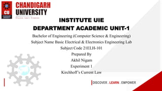 DISCOVER . LEARN . EMPOWER
INSTITUTE UIE
DEPARTMENT ACADEMIC UNIT-1
Bachelor of Engineering (Computer Science & Engineering)
Subject Name Basic Electrical & Electronics Engineering Lab
Subject Code 21ELH-101
Prepared By
Akhil Nigam
Experiment 1
Kirchhoff’s Current Law
 