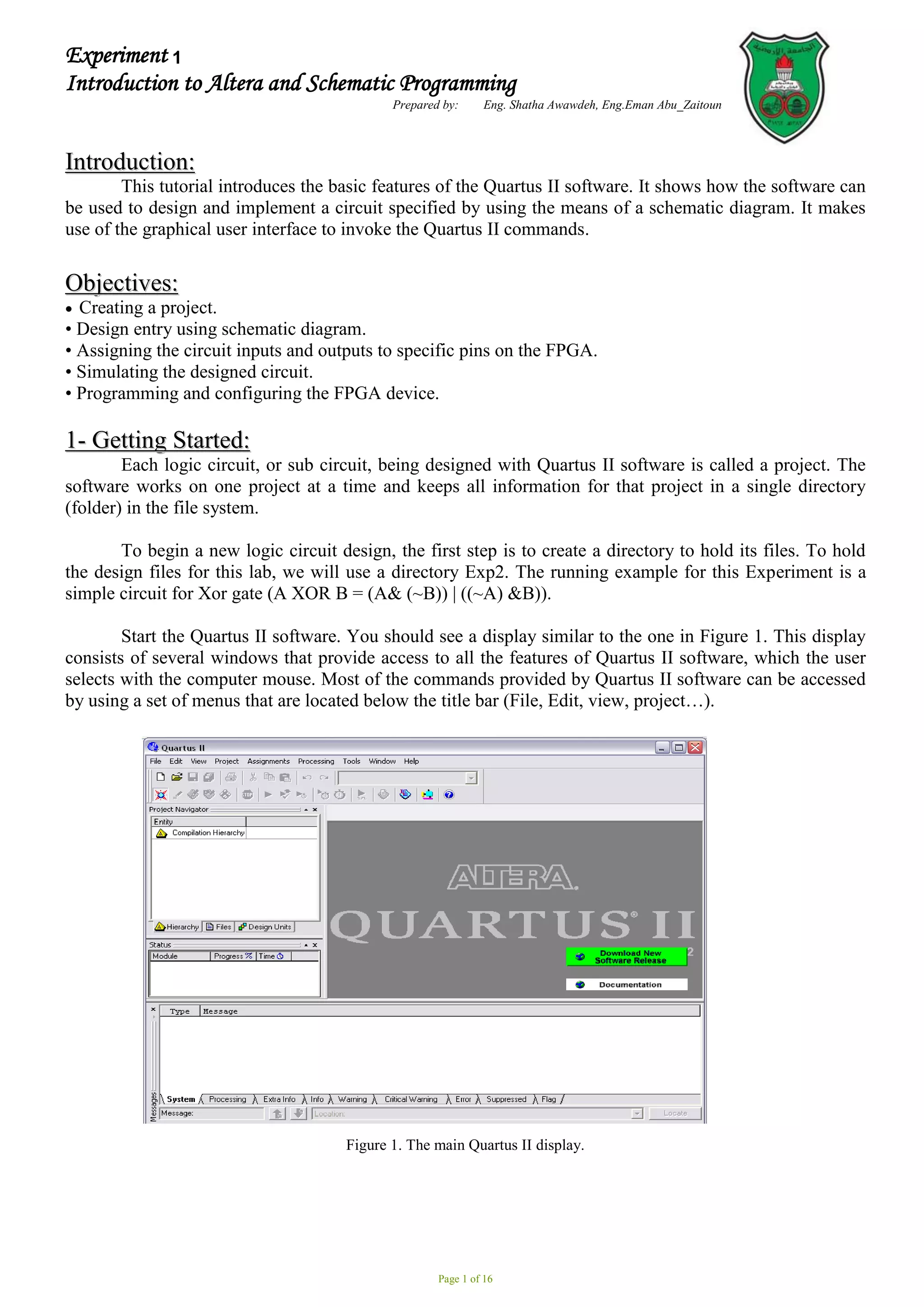 Page 1 of 16
Experiment 2
Introduction to Altera and Schematic Programming
Prepared by: Eng. Shatha Awawdeh, Eng.Eman Abu_Zaitoun
I
In
nt
tr
ro
od
du
uc
ct
ti
io
on
n:
:
This tutorial introduces the basic features of the Quartus II software. It shows how the software can
be used to design and implement a circuit specified by using the means of a schematic diagram. It makes
use of the graphical user interface to invoke the Quartus II commands.
O
Ob
bj
je
ec
ct
ti
iv
ve
es
s:
:
 Creating a project.
• Design entry using schematic diagram.
• Assigning the circuit inputs and outputs to specific pins on the FPGA.
• Simulating the designed circuit.
• Programming and configuring the FPGA device.
1
1-
- G
Ge
et
tt
ti
in
ng
g S
St
ta
ar
rt
te
ed
d:
:
Each logic circuit, or sub circuit, being designed with Quartus II software is called a project. The
software works on one project at a time and keeps all information for that project in a single directory
(folder) in the file system.
To begin a new logic circuit design, the first step is to create a directory to hold its files. To hold
the design files for this lab, we will use a directory Exp2. The running example for this Experiment is a
simple circuit for Xor gate (A XOR B = (A& (~B)) | ((~A) &B)).
Start the Quartus II software. You should see a display similar to the one in Figure 1. This display
consists of several windows that provide access to all the features of Quartus II software, which the user
selects with the computer mouse. Most of the commands provided by Quartus II software can be accessed
by using a set of menus that are located below the title bar (File, Edit, view, project…).
Figure 1. The main Quartus II display.
1
1
 