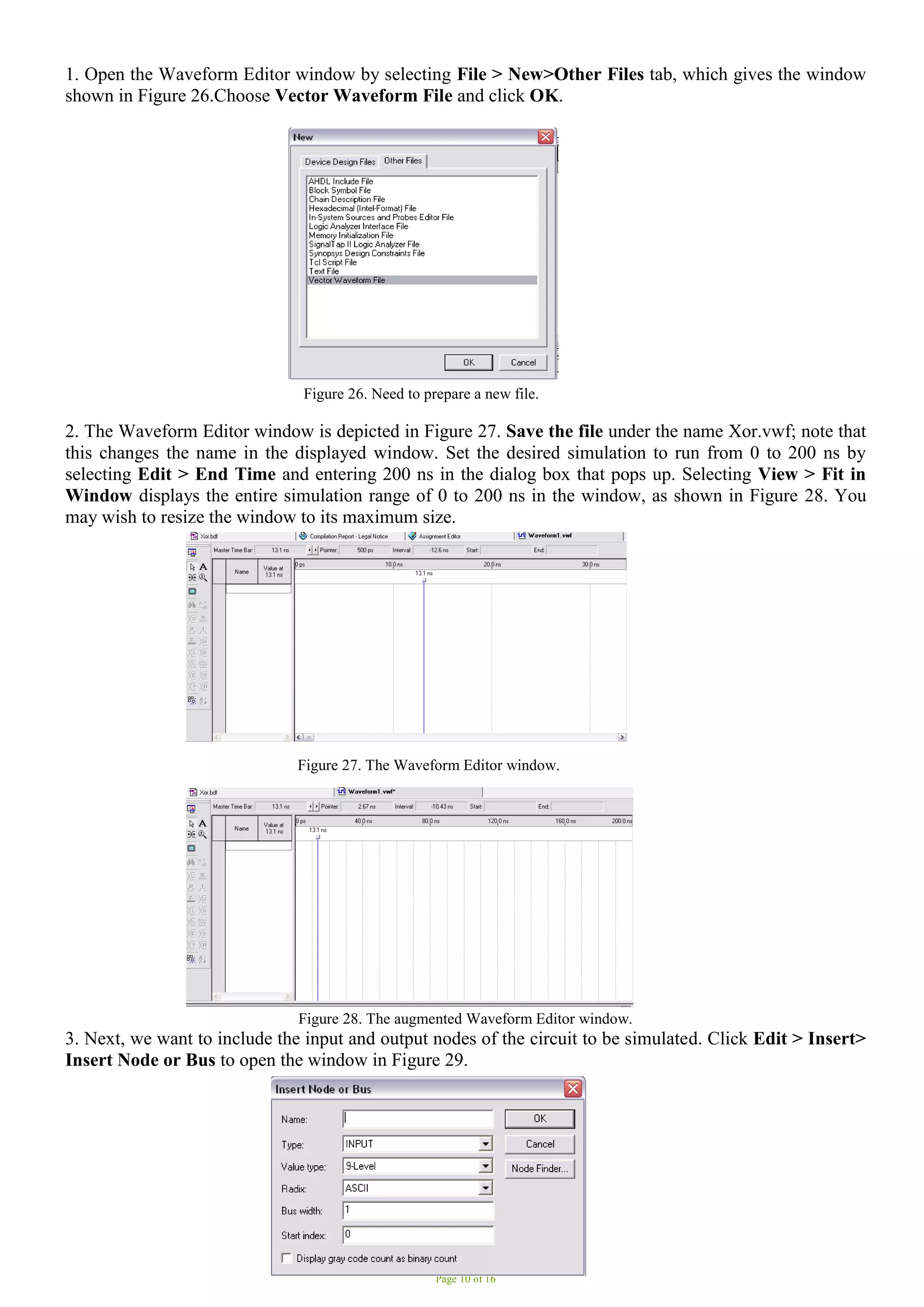 Page 10 of 16
1. Open the Waveform Editor window by selecting File > New>Other Files tab, which gives the window
shown in Figure 26.Choose Vector Waveform File and click OK.
Figure 26. Need to prepare a new file.
2. The Waveform Editor window is depicted in Figure 27. Save the file under the name Xor.vwf; note that
this changes the name in the displayed window. Set the desired simulation to run from 0 to 200 ns by
selecting Edit > End Time and entering 200 ns in the dialog box that pops up. Selecting View > Fit in
Window displays the entire simulation range of 0 to 200 ns in the window, as shown in Figure 28. You
may wish to resize the window to its maximum size.
Figure 27. The Waveform Editor window.
Figure 28. The augmented Waveform Editor window.
3. Next, we want to include the input and output nodes of the circuit to be simulated. Click Edit > Insert>
Insert Node or Bus to open the window in Figure 29.
 