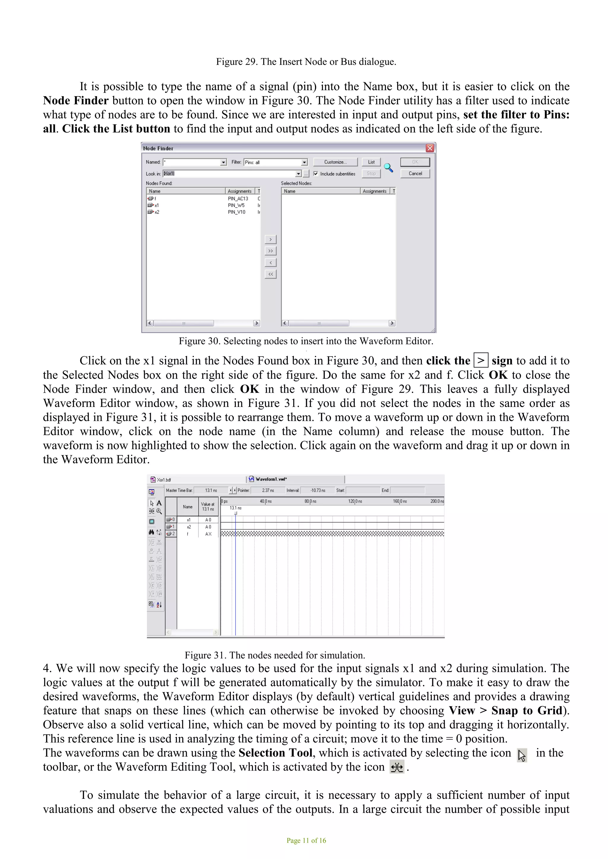 Page 11 of 16
Figure 29. The Insert Node or Bus dialogue.
It is possible to type the name of a signal (pin) into the Name box, but it is easier to click on the
Node Finder button to open the window in Figure 30. The Node Finder utility has a filter used to indicate
what type of nodes are to be found. Since we are interested in input and output pins, set the filter to Pins:
all. Click the List button to find the input and output nodes as indicated on the left side of the figure.
Figure 30. Selecting nodes to insert into the Waveform Editor.
.
Click on the x1 signal in the Nodes Found box in Figure 30, and then click the > sign to add it to
the Selected Nodes box on the right side of the figure. Do the same for x2 and f. Click OK to close the
Node Finder window, and then click OK in the window of Figure 29. This leaves a fully displayed
Waveform Editor window, as shown in Figure 31. If you did not select the nodes in the same order as
displayed in Figure 31, it is possible to rearrange them. To move a waveform up or down in the Waveform
Editor window, click on the node name (in the Name column) and release the mouse button. The
waveform is now highlighted to show the selection. Click again on the waveform and drag it up or down in
the Waveform Editor.
Figure 31. The nodes needed for simulation.
4. We will now specify the logic values to be used for the input signals x1 and x2 during simulation. The
logic values at the output f will be generated automatically by the simulator. To make it easy to draw the
desired waveforms, the Waveform Editor displays (by default) vertical guidelines and provides a drawing
feature that snaps on these lines (which can otherwise be invoked by choosing View > Snap to Grid).
Observe also a solid vertical line, which can be moved by pointing to its top and dragging it horizontally.
This reference line is used in analyzing the timing of a circuit; move it to the time = 0 position.
The waveforms can be drawn using the Selection Tool, which is activated by selecting the icon in the
toolbar, or the Waveform Editing Tool, which is activated by the icon . .
To simulate the behavior of a large circuit, it is necessary to apply a sufficient number of input
valuations and observe the expected values of the outputs. In a large circuit the number of possible input
 